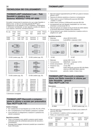 36
TECNOLOGIA DEI COLLEGAMENTI
THOMAFLUID®
THOMAFLUID®-Adattatori Luer - Tubi
flessibili in plastica dura
Sistema: NODVOL®-PPS-HP-6090
Connettori miniaturizzati di precisione da Luer a tubo flessibile in
plastica dura: un lato con raccordo speciale RCT® per il
collegamento di tubi flessibili in PTFE, Polietilene o Polipropilene
in dimensioni normalizzate, sul lato opposto a scelta con attacco
Luer maschio o femmina; cromatura durevole.
Nr. cat. Ø est. Ø int Foro Luer Unità/ Prezzo
tubo tubo mm tipo pacco Euro
mm mm*
15592 1,1 0,25 - 0,65 0,5 Femmina 3 76,00
15593 1,5 0,65 - 0,9 0,8 Femmina 3 76,00
15594 1,9 1,0 - 1,3 1,3 Femmina 3 76,00
15595 2,7 1,6 - 1,8 1,8 Femmina 3 76,00
15596 3,7 2,0 - 2,7 2,4 Femmina 3 76,00
15597 1,1 0,25 - 0,65 0,5 Maschio 3 76,00
15598 1,5 0,65 - 0,9 0,8 Maschio 3 76,00
15599 1,9 1,0 - 1,3 1,3 Maschio 3 76,00
15600 2,7 1,6 - 1,8 1,8 Maschio 3 76,00
15601 3,7 2,0 - 2,7 2,4 Maschio 3 76,00
*) Dimensioni consigliate
THOMAFLUID®-Raccordi a compres-
sione in ottone e acciaio per pneumatica
Tipo: RCT®-LCK 112
Ambito d’impiego:
• Per l’adattamento di tubi flessibili duri in PUR, PA, PE e PTFE.
• Per il completamento di tubi flessibili a pressione e spiralati
• Come elementi di collegamento a tubazioni in pressione ed.
utensili a pressione
Specifiche prodotto:
• Tutte le connessioni sono apribili e possono perciò essere
riutilizzate grazie alla sofisticata esecuzione del raccordo a
compressione.
• Passaggi delle maggiori dimensioni possibili per consentire il
flusso ottimizzato.
• Raccordi eseguiti appositamente per PUR con grado di durezza
(Shore A: 95°).
• Garanzia di estrema resistenza a trazione e compressione.
• Filetto esterno conico R (Whitworth) secondo DIN 2999,
rivestito in Loctite.
• Filetto interno cilindrico G (Whitworth) secondo ISO 228
• Accoppiamenti per tubi flessibili manipolabili con una mano,
dimensioni convenzionali DN 7,2.
• Raccordi girevoli con doppio O-ring di tenuta ed anello elastico
di sicurezza (facilmente ruotabile sotto pressione)
• Tutti gli elementi sono dotati di protezione in plastica contro la
piegatura ed i graffi.
Specifiche tecniche:
• Materiale: ottone MS 58 (2.0401)
• Composizione: CuZn39Pb3 –materiale 2.0401
• Materiale: acciaio AISI 12L13,
• Composizione: 9SMnPb28 – materiale 1.0718
• Ambito temperatura: -40°C fino +85°C
• Pressione max.: 15 bar (PN)
• Filetto: Filetto Whitworth secondo ISO 228 (filetto
interno) e DIN 2999 (filetto esterno).
• Esecuzione: girevole o rigida, in base al tipo
THOMAFLUID®-Raccordi a compres-
sione con filetto maschio in ottone per
tubo flessibile - girevoli -
Tipo: RCT®-LCK 112
Esecuzione:
• Raccordi girevoli a compressione con filetto conico esterno R
secondo DIN 2999
• Con protezione in plastica contro la piegatura ed i graffi
• Filetto con rivestimento Loctite
Nr. cat. Dimensioni Filetto DN Unità/ Prezzo
flessibile R foro pacco Euro
mm
330969 4/6 1/4” 3 5 91,00
330970 5/8 1/4” 4,5 5 94,00
15 592 15 59715 653 (vedere pag. 35) 15 654 (vedere pag. 35)
15 655 (vedere pag. 35) 15 656 (vedere pag. 35)
33 0969 33 0975 (vedere pag. 37)
 