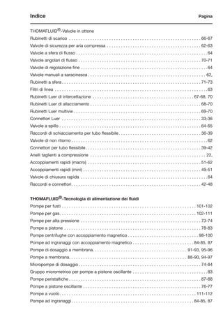Indice Pagina
THOMAFLUID®-Valvole in ottone
Rubinetti di scarico . . . . . . . . . . . . . . . . . . . . . . . . . . . . . . . . . . . . . . . . . . . . . . . . . . . . . . . . 66-67
Valvole di sicurezza per aria compressa . . . . . . . . . . . . . . . . . . . . . . . . . . . . . . . . . . . . . . . . 62-63
Valvole a sfera di flusso . . . . . . . . . . . . . . . . . . . . . . . . . . . . . . . . . . . . . . . . . . . . . . . . . . . . . . . .64
Valvole angolari di flusso . . . . . . . . . . . . . . . . . . . . . . . . . . . . . . . . . . . . . . . . . . . . . . . . . . . . 70-71
Valvole di regolazione fine . . . . . . . . . . . . . . . . . . . . . . . . . . . . . . . . . . . . . . . . . . . . . . . . . . . . . .64
Valvole manuali a saracinesca . . . . . . . . . . . . . . . . . . . . . . . . . . . . . . . . . . . . . . . . . . . . . . . . . . 62,
Rubinetti a sfera . . . . . . . . . . . . . . . . . . . . . . . . . . . . . . . . . . . . . . . . . . . . . . . . . . . . . . . . . . . 71-73
Filtri di linea . . . . . . . . . . . . . . . . . . . . . . . . . . . . . . . . . . . . . . . . . . . . . . . . . . . . . . . . . . . . . . . . .63
Rubinetti Luer di intercettazione . . . . . . . . . . . . . . . . . . . . . . . . . . . . . . . . . . . . . . . . . . . 67-68, 70
Rubinetti Luer di allacciamento . . . . . . . . . . . . . . . . . . . . . . . . . . . . . . . . . . . . . . . . . . . . . . . 68-70
Rubinetti Luer multivie . . . . . . . . . . . . . . . . . . . . . . . . . . . . . . . . . . . . . . . . . . . . . . . . . . . . . . 69-70
Connettori Luer . . . . . . . . . . . . . . . . . . . . . . . . . . . . . . . . . . . . . . . . . . . . . . . . . . . . . . . . . . . 33-36
Valvole a spillo . . . . . . . . . . . . . . . . . . . . . . . . . . . . . . . . . . . . . . . . . . . . . . . . . . . . . . . . . . . . 64-65
Raccordi di schiacciamento per tubo flessibile. . . . . . . . . . . . . . . . . . . . . . . . . . . . . . . . . . . 36-39
Valvole di non ritorno . . . . . . . . . . . . . . . . . . . . . . . . . . . . . . . . . . . . . . . . . . . . . . . . . . . . . . . . . .62
Connettori per tubo flessibile. . . . . . . . . . . . . . . . . . . . . . . . . . . . . . . . . . . . . . . . . . . . . . . . . 39-42
Anelli taglienti a compressione . . . . . . . . . . . . . . . . . . . . . . . . . . . . . . . . . . . . . . . . . . . . . . . . . 22,
Accoppiamenti rapidi (macro) . . . . . . . . . . . . . . . . . . . . . . . . . . . . . . . . . . . . . . . . . . . . . . . . 51-62
Accoppiamenti rapidi (mini) . . . . . . . . . . . . . . . . . . . . . . . . . . . . . . . . . . . . . . . . . . . . . . . . . . 49-51
Valvole di chiusura rapida . . . . . . . . . . . . . . . . . . . . . . . . . . . . . . . . . . . . . . . . . . . . . . . . . . . . . .64
Raccordi e connettori. . . . . . . . . . . . . . . . . . . . . . . . . . . . . . . . . . . . . . . . . . . . . . . . . . . . . . . 42-48
THOMAFLUID®-Tecnologia di alimentazione dei fluidi
Pompe per fusti . . . . . . . . . . . . . . . . . . . . . . . . . . . . . . . . . . . . . . . . . . . . . . . . . . . . . . . . . 101-102
Pompe per gas. . . . . . . . . . . . . . . . . . . . . . . . . . . . . . . . . . . . . . . . . . . . . . . . . . . . . . . . . . 102-111
Pompe per alta pressione . . . . . . . . . . . . . . . . . . . . . . . . . . . . . . . . . . . . . . . . . . . . . . . . . . . 73-74
Pompe a pistone . . . . . . . . . . . . . . . . . . . . . . . . . . . . . . . . . . . . . . . . . . . . . . . . . . . . . . . . . . 78-83
Pompe centrifughe con accoppiamento magnetico . . . . . . . . . . . . . . . . . . . . . . . . . . . . . . 98-100
Pompe ad ingranaggi con accoppiamento magnetico . . . . . . . . . . . . . . . . . . . . . . . . . . 84-85, 87
Pompe di dosaggio a membrana. . . . . . . . . . . . . . . . . . . . . . . . . . . . . . . . . . . . . . . . 91-93, 95-96
Pompe a membrana. . . . . . . . . . . . . . . . . . . . . . . . . . . . . . . . . . . . . . . . . . . . . . . . . . 88-90, 94-97
Micropompe di dosaggio . . . . . . . . . . . . . . . . . . . . . . . . . . . . . . . . . . . . . . . . . . . . . . . . . . . . 74-84
Gruppo micrometrico per pompe a pistone oscillante . . . . . . . . . . . . . . . . . . . . . . . . . . . . . . . .83
Pompe peristaltiche . . . . . . . . . . . . . . . . . . . . . . . . . . . . . . . . . . . . . . . . . . . . . . . . . . . . . . . . 87-88
Pompe a pistone oscillante . . . . . . . . . . . . . . . . . . . . . . . . . . . . . . . . . . . . . . . . . . . . . . . . . . 76-77
Pompe a vuoto. . . . . . . . . . . . . . . . . . . . . . . . . . . . . . . . . . . . . . . . . . . . . . . . . . . . . . . . . . 111-112
Pompe ad ingranaggi. . . . . . . . . . . . . . . . . . . . . . . . . . . . . . . . . . . . . . . . . . . . . . . . . . . . 84-85, 87
 