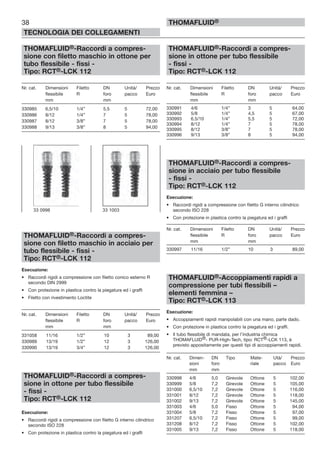 38
TECNOLOGIA DEI COLLEGAMENTI
THOMAFLUID®
THOMAFLUID®-Raccordi a compres-
sione con filetto maschio in ottone per
tubo flessibile - fissi -
Tipo: RCT®-LCK 112
Nr. cat. Dimensioni Filetto DN Unità/ Prezzo
flessibile R foro pacco Euro
mm mm
330985 6,5/10 1/4” 5,5 5 72,00
330986 8/12 1/4” 7 5 78,00
330987 8/12 3/8” 7 5 78,00
330988 9/13 3/8” 8 5 94,00
THOMAFLUID®-Raccordi a compres-
sione con filetto maschio in acciaio per
tubo flessibile - fissi -
Tipo: RCT®-LCK 112
Esecuzione:
• Raccordi rigidi a compressione con filetto conico esterno R
secondo DIN 2999
• Con protezione in plastica contro la piegatura ed i graffi
• Filetto con rivestimento Loctite
Nr. cat. Dimensioni Filetto DN Unità/ Prezzo
flessibile R foro pacco Euro
mm mm
331058 11/16 1/2” 10 3 89,00
330989 13/19 1/2” 12 3 126,00
330990 13/19 3/4” 12 3 126,00
THOMAFLUID®-Raccordi a compres-
sione in ottone per tubo flessibile
- fissi -
Tipo: RCT®-LCK 112
Esecuzione:
• Raccordi rigidi a compressione con filetto G interno cilindrico
secondo ISO 228
• Con protezione in plastica contro la piegatura ed i graffi
THOMAFLUID®-Raccordi a compres-
sione in ottone per tubo flessibile
- fissi -
Tipo: RCT®-LCK 112
Nr. cat. Dimensioni Filetto DN Unità/ Prezzo
flessibile R foro pacco Euro
mm mm
330991 4/6 1/4” 3 5 64,00
330992 5/8 1/4” 4,5 5 67,00
330993 6,5/10 1/4” 5,5 5 72,00
330994 8/12 1/4” 7 5 78,00
330995 8/12 3/8” 7 5 78,00
330996 9/13 3/8” 8 5 94,00
THOMAFLUID®-Raccordi a compres-
sione in acciaio per tubo flessibile
- fissi -
Tipo: RCT®-LCK 112
Esecuzione:
• Raccordi rigidi a compressione con filetto G interno cilindrico
secondo ISO 228
• Con protezione in plastica contro la piegatura ed i graffi
Nr. cat. Dimensioni Filetto DN Unità/ Prezzo
flessibile R foro pacco Euro
mm mm
330997 11/16 1/2” 10 3 89,00
THOMAFLUID®-Accoppiamenti rapidi a
compressione per tubi flessibili –
elementi femmina –
Tipo: RCT®-LCK 113
Esecuzione:
• Accoppiamenti rapidi manipolabili con una mano, parte dado.
• Con protezione in plastica contro la piegatura ed i graffi.
• Il tubo flessibile di mandata, per l’industria chimica
THOMAFLUlD®- PUR-High-Tech, tipo: RCT®-LCK 113, è
previsto appositamente per questi tipi di accoppiamenti rapidi.
Nr. cat. Dimen- DN Tipo Mate- Utà/ Prezzo
sioni foro riale pacco Euro
mm mm
330998 4/6 5,0 Girevole Ottone 5 102,00
330999 5/8 7,2 Girevole Ottone 5 105,00
331000 6,5/10 7,2 Girevole Ottone 5 116,00
331001 8/12 7,2 Girevole Ottone 5 118,00
331002 9/13 7,2 Girevole Ottone 5 145,00
331003 4/6 5,0 Fisso Ottone 5 94,00
331004 5/8 7,2 Fisso Ottone 5 97,00
331207 6,5/10 7,2 Fisso Ottone 5 99,00
331208 8/12 7,2 Fisso Ottone 5 102,00
331005 9/13 7,2 Fisso Ottone 5 118,00
33 0998 33 1003
 