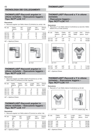 43
TECNOLOGIA DEI COLLEGAMENTI
THOMAFLUID®
THOMAFLUID®-Raccordi angolari in
ottone nichelato – Esecuzione leggera –
Tipo: RCT®-LCK 117
Esecuzione:
• Raccordi angolari con filetto interno G (cilindrico) su ambo i lati
Nr. cat. Filetto AC* Lungh. Utà / Prezzo
interno mm filetto pacco Euro
R mm
331121 1/8” 11 8 10 70,00
331122 1/4” 13 11 10 116,00
331123 3/8” 17 12 10 151,00
331124 1/2” 21 14 5 124,00
AC* = Apertura Chiave
THOMAFLUID®-Raccordi angolari in
ottone nichelato – Esecuzione leggera –
Tipo: RCT®-LCK 117
Esecuzione:
• Raccordi angolari con filetto esterno R (conico) su un lato,
filetto interno G (cilindrico) sul lato opposto
Nr. cat. Filetto Filetto AC* Lungh. Utà / Prezzo
esterno interno mm filetto pacco Euro
R G
331113 1/8” 1/8” 11 8 10 62,00
331114 1/4” 1/4” 13 11 10 86,00
331115 3/8” 3/8” 17 12 10 124,00
331116 1/2” 1/2” 21 14 10 186,00
AC* = Apertura Chiave
THOMAFLUID®-Raccordi angolari in
ottone nichelato – Esecuzione leggera –
Tipo: RCT®-LCK 117
Esecuzione:
• Raccordi angolari con filetto esterno R (conico) su ambo i lati,
Nr. cat. Filetto AC* Lungh Utà / Prezzo
est. mm filetto pacco Euro
R mm
331117 1/8” 10 8 10 62,00
331118 1/4” 11 11 10 86,00
331119 3/8” 13 12 10 124,00
331120 1/2” 17 14 10 186,00
AC* = Apertura Chiave
THOMAFLUID®-Raccordi a Y in ottone
nichelato
– Esecuzione leggera –
Tipo: RCT®-LCK 117
Esecuzione:
• Raccordi a Y con filetto interno G (cilindrico) su due lati e filetto
esterno R su un lato (conico)
Nr. cat. Filetto Filetto AC* Lungh Utà / Prezzo
esterno interno mm filetto pacco Euro
G G mm
331125 1/8” 1/8” 14 8 10 145,00
331126 1/4” 1/4” 17 11 10 153,00
331127 3/8” 3/8” 22 12 5 113,00
331128 1/2” 1/2” 26 14 5 132,00
AC* = Apertura Chiave
THOMAFLUID®-Raccordi a Y in ottone
nichelato – Esecuzione leggera –
Tipo: RCT®-LCK 117
Esecuzione:
• Raccordi a Y con filetto interno G (cilindrico) sui tre lati
Nr. cat. Filetto AC* Lungh. Utà / Prezzo
interno mm filetto pacco Euro
R mm
331129 1/8” 14 8 10 145,00
331130 1/4” 17 11 10 153,00
331131 3/8” 22 12 5 113,00
331132 1/2” 26 14 5 132,00
AC* = Apertura Chiave
33 1117 33 112533 1113 33 1121
33 1129 33 1137 (vedere pag. 44)
 