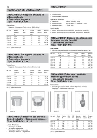 THOMAFLUID®-Cappe di chiusura in
ottone nichelato
– Esecuzione leggera –
Tipo: RCT®-LCK 120
Esecuzione:
• Cappe di chiusura con filetto interno G (cilindrico)
Nr. cat. Filetto AC* Lungh. Utà / Prezzo
interno mm filetto pacco Euro
G mm
331192 1/8” 14 6 10 37,00
331193 1/4” 17 8 10 54,00
331194 3/8” 19 9 10 70,00
331195 1/2” 24 10 10 108,00
331196 3/4” 30 12 5 91,00
AC* = Apertura Chiave
THOMAFLUID®-Cappe di chiusura in
ottone nichelato
– Esecuzione leggera –
Tipo: RCT®-LCK 120
Esecuzione:
• Cappe di chiusura con filetto esterno G (cilindrico)
Nr. cat. Filetto AC* Lungh. Utà / Prezzo
interno mm filetto pacco Euro
G mm
331197 1/8” 14 6 10 35,00
331198 1/4” 17 8 10 45,00
331199 3/8” 19 9 10 51,00
331200 1/2” 24 10 10 75,00
331201 3/4” 30 12 10 105,00
AC* = Apertura Chiave
THOMAFLUID®-Raccordi per pneuma-
tica ed industria – Esecuzione pesante –
Tipo: RCT®-LCK 115/116
Ambito d’impiego:
• Tecnologia dei fluidi
• Tecnologia di saldatura
• Tecnologia dell’aria compressa
• Tecnologia di misura e regolazione
• Automazione
• Costruzione di dispositivi
Specifiche tecniche:
• Materiale: ottone MS 58 (2.0401)
• Composizione: CuZn 39 Pb 3 – materiale 2.0401
• Pressione max.: 12 bar (PN)
Tipi di filetto:
a. Filetto Whitworth secondo ISO 228, denominato “filetto G”
b. Filetto Whitworth secondo DIN 2999, denominato “filetto R”
THOMAFLUID®-Boccole di collegamento
in ottone per tubi flessibili
– Esecuzione pesante –
Tipo: RCT®-LCK 116
Esecuzione:
• Boccole per tubi flessibili con connettori uguali su ambo i lati
Nr. cat. Ø int. DN Lungh. Utà / Prezzo
tubo mm mm mm pacco Euro
331101 6 5 72 10 118,00
331102 8 7 72 10 132,00
331103 9 8 72 10 132,00
331104 11 9 75 10 175,00
331105 13 11 61 10 162,00
331106 19 16 65 5 137,00
331107 29 22 80 5 167,00
THOMAFLUID®-Boccole con filetto
maschio (girevoli) in ottone
– Esecuzione pesante -
Tipo: RCT®-LCK 116
Esecuzione:
• Boccola girevole con filetto esterno R (conico) secondo
DIN 2999 e rivestimento in Loctite
Nr. cat. Ø int. Filetto DN AC* Lungh. Utà / Prezzo
tubo R mm mm boccola pacco Euro
mm mm
331108 6 1/4” 5 17 25 5 143,00
331109 9 1/4” 6 17 25 5 151,00
331110 6 3/8” 5 19 25 5 159,00
331111 9 3/8” 7 19 25 5 159,00
331112 11 3/8” 7 19 25 5 167,00
AC* = Apertura Chiave
46
TECNOLOGIA DEI COLLEGAMENTI
THOMAFLUID®
33 1101 33 110833 1192 33 1197
 