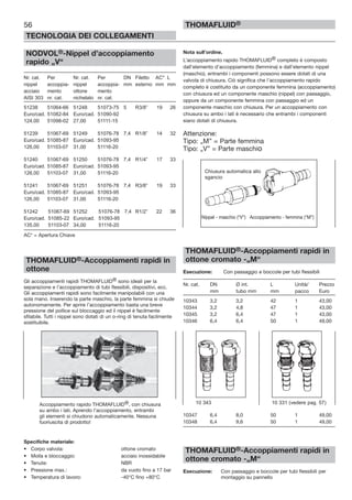 56
TECNOLOGIA DEI COLLEGAMENTI
THOMAFLUID®
NODVOL®-Nippel d’accoppiamento
rapido „V“
Nr. cat. Per Nr. cat. Per DN Filetto AC* L
nippel accoppia- nippel accoppia- mm esterno mm mm
acciaio mento ottone mento
AISI 303 nr. cat. nichelato nr. cat.
51238 51064-66 51248 51073-75 5 R3/8” 19 26
Euro/cad. 51082-84 Euro/cad. 51090-92
124,00 51098-02 27,00 51111-15
51239 51067-69 51249 51076-78 7,4 R1/8” 14 32
Euro/cad. 51085-87 Euro/cad. 51093-95
126,00 51103-07 31,00 51116-20
51240 51067-69 51250 51076-78 7,4 R1/4” 17 33
Euro/cad. 51085-87 Euro/cad. 51093-95
126,00 51103-07 31,00 51116-20
51241 51067-69 51251 51076-78 7,4 R3/8” 19 33
Euro/cad. 51085-87 Euro/cad. 51093-95
126,00 51103-07 31,00 51116-20
51242 51067-69 51252 51076-78 7,4 R1/2” 22 36
Euro/cad. 51085-22 Euro/cad. 51093-95
135,00 51103-07 34,00 51116-20
AC* = Apertura Chiave
THOMAFLUID®-Accoppiamenti rapidi in
ottone
Gli accoppiamenti rapidi THOMAFLUID® sono ideali per la
separazione e l’accoppiamento di tubi flessibili, dispositivi, ecc.
Gli accoppiamenti rapidi sono facilmente manipolabili con una
sola mano. Inserendo la parte maschio, la parte femmina si chiude
autonomamente. Per aprire l’accoppiamento basta una breve
pressione del pollice sul bloccaggio ed il nippel è facilmente
sfilabile. Tutti i nippel sono dotati di un o-ring di tenuta facilmente
sostituibile.
Specifiche materiale:
• Corpo valvola: ottone cromato
• Molla e bloccaggio: acciaio inossidabile
• Tenute: NBR
• Pressione max.: da vuoto fino a 17 bar
• Temperatura di lavoro: -40°C fino +80°C
Nota sull’ordine.
L’accoppiamento rapido THOMAFLUID® completo è composto
dall’elemento d’accoppiamento (femmina) e dall’elemento nippel
(maschio), entrambi i componenti possono essere dotati di una
valvola di chiusura. Ciò significa che l’accoppiamento rapido
completo è costituito da un componente femmina (accoppiamento)
con chiusura ed un componente maschio (nippel) con passaggio,
oppure da un componente femmina con passaggio ed un
componente maschio con chiusura. Per un accoppiamento con
chiusura su ambo i lati è necessario che entrambi i componenti
siano dotati di chiusura.
Attenzione:
Tipo: „M” = Parte femmina
Tipo: „V” = Parte maschio
THOMAFLUID®-Accoppiamenti rapidi in
ottone cromato -„M“
Esecuzione: Con passaggio e boccole per tubi flessibili
Nr. cat. DN Ø int. L Unità/ Prezzo
mm tubo mm mm pacco Euro
10343 3,2 3,2 42 1 43,00
10344 3,2 4,8 47 1 43,00
10345 3,2 6,4 47 1 43,00
10346 6,4 6,4 50 1 49,00
10347 6,4 8,0 50 1 49,00
10348 6,4 9,6 50 1 49,00
THOMAFLUID®-Accoppiamenti rapidi in
ottone cromato -„M“
Esecuzione: Con passaggio e boccole per tubi flessibili per
montaggio su pannello
Accoppiamento rapido THOMAFLUID®, con chiusura
su ambo i lati. Aprendo l’accoppiamento, entrambi
gli elementi si chiudono automaticamente. Nessuna
fuoriuscita di prodotto!
10 343 10 331 (vedere pag. 57)
Chiusura automatica allo
sgancio
Nippel - maschio (“V”) Accoppiamento - femmina (“M”)
 