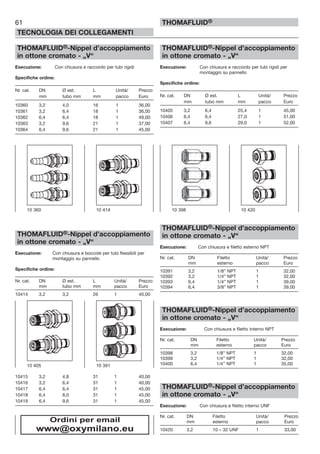 61
TECNOLOGIA DEI COLLEGAMENTI
THOMAFLUID®
THOMAFLUID®-Nippel d’accoppiamento
in ottone cromato - „V“
Esecuzione: Con chiusura e raccordo per tubi rigidi
Specifiche ordine:
Nr. cat. DN Ø est. L Unità/ Prezzo
mm tubo mm mm pacco Euro
10360 3,2 4,0 16 1 36,00
10361 3,2 6,4 18 1 36,00
10362 6,4 6,4 18 1 49,00
10363 3,2 9,6 21 1 37,00
10364 6,4 9,6 21 1 45,00
THOMAFLUID®-Nippel d’accoppiamento
in ottone cromato - „V“
Esecuzione: Con chiusura e boccole per tubi flessibili per
montaggio su pannello
Specifiche ordine:
Nr. cat. DN Ø est. L Unità/ Prezzo
mm tubo mm mm pacco Euro
10414 3,2 3,2 26 1 40,00
10415 3,2 4,8 31 1 40,00
10416 3,2 6,4 31 1 40,00
10417 6,4 6,4 31 1 45,00
10418 6,4 8,0 31 1 45,00
10419 6,4 9,6 31 1 45,00
THOMAFLUID®-Nippel d’accoppiamento
in ottone cromato - „V“
Esecuzione: Con chiusura e raccordo per tubi rigidi per
montaggio su pannello
Specifiche ordine:
Nr. cat. DN Ø est. L Unità/ Prezzo
mm tubo mm mm pacco Euro
10405 3,2 6,4 25,4 1 45,00
10406 6,4 6,4 27,0 1 51,00
10407 6,4 9,6 29,0 1 52,00
THOMAFLUID®-Nippel d’accoppiamento
in ottone cromato - „V“
Esecuzione: Con chiusura e filetto esterno NPT
Nr. cat. DN Filetto Unità/ Prezzo
mm esterno pacco Euro
10391 3,2 1/8” NPT 1 32,00
10392 3,2 1/4” NPT 1 32,00
10393 6,4 1/4” NPT 1 39,00
10394 6,4 3/8” NPT 1 39,00
THOMAFLUID®-Nippel d’accoppiamento
in ottone cromato - „V“
Esecuzione: Con chiusura e filetto interno NPT
Nr. cat. DN Filetto Unità/ Prezzo
mm esterno pacco Euro
10398 3,2 1/8” NPT 1 32,00
10399 3,2 1/4” NPT 1 32,00
10400 6,4 1/4” NPT 1 35,00
THOMAFLUID®-Nippel d’accoppiamento
in ottone cromato - „V“
Esecuzione: Con chiusura e filetto interno UNF
Nr. cat. DN Filetto Unità/ Prezzo
mm esterno pacco Euro
10420 3,2 10 – 32 UNF 1 33,00
10 405 10 391
10 360 10 414 10 398 10 420
Ordini per email
www@oxymilano.eu
 