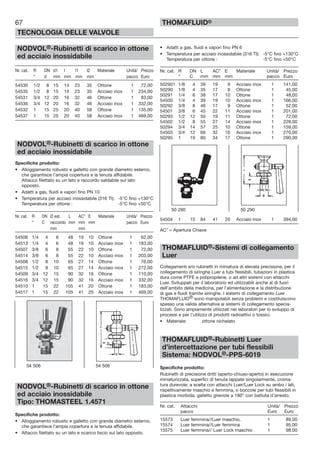 67
TECNOLOGIA DELLE VALVOLE
THOMAFLUID®
NODVOL®-Rubinetti di scarico in ottone
ed acciaio inossidabile
Nr. cat. R DN d1 l l1 l2 Materiale Unità/ Prezzo
“ d mm mm mm mm pacco Euro
54530 1/2 8 15 14 23 35 Ottone 1 72,00
54535 1/2 8 15 14 23 35 Acciaio inox 1 234,00
54531 3/4 12 20 16 32 46 Ottone 1 83,00
54536 3/4 12 20 16 32 46 Acciaio inox 1 332,00
54532 1 15 25 20 40 58 Ottone 1 135,00
54537 1 15 25 20 40 58 Acciaio inox 1 469,00
NODVOL®-Rubinetti di scarico in ottone
ed acciaio inossidabile
Specifiche prodotto:
• Alloggiamento robusto e galletto con grande diametro esterno,
che garantisce l’ampia copertura e la tenuta affidabile.
Attacco filettato su un lato e raccordo saldabile sul lato
opposto.
• Adatti a gas, fluidi e vapori fino PN 10
• Temperatura per acciaio inossidabile (316 TI): -5°C fino +130°C
Temperatura per ottone : -5°C fino +50°C
Nr. cat. R DN Ø est. L AC* E Materiale Unità/ Prezzo
“ C raccordo mm mm mm pacco Euro
mm mm
54506 1/4 4 6 48 19 10 Ottone 1 62,00
54513 1/4 4 6 48 19 10 Acciaio inox 1 183,00
54507 3/8 6 8 55 22 10 Ottone 1 72,00
54514 3/8 6 8 55 22 10 Acciaio inox 1 203,00
54508 1/2 8 10 65 27 14 Ottone 1 76,00
54515 1/2 8 10 65 27 14 Acciaio inox 1 272,00
54509 3/4 12 15 90 32 16 Ottone 1 110,00
54516 3/4 12 15 90 32 16 Acciaio inox 1 332,00
54510 1 15 22 105 41 20 Ottone 1 183,00
54517 1 15 22 105 41 20 Acciaio inox 1 469,00
NODVOL®-Rubinetti di scarico in ottone
ed acciaio inossidabile
Tipo: THOMASTEEL 1.4571
Specifiche prodotto:
• Alloggiamento robusto e galletto con grande diametro esterno,
che garantisce l’ampia copertura e la tenuta affidabile.
• Attacco filettato su un lato e scarico liscio sul lato opposto.
• Adatti a gas, fluidi e vapori fino PN 6
• Temperatura per acciaio inossidabile (316 TI): -5°C fino +130°C
Temperatura per ottone : -5°C fino +50°C
Nr. cat. R DN L AC* E Materiale Unità/ Prezzo
“ C mm mm mm pacco Euro
502901 1/8 4 39 19 9 Acciaio inox 1 141,00
50290 1/8 4 35 17 8 Ottone 1 45,00
50291 1/4 6 38 17 10 Ottone 1 48,00
54500 1/4 4 39 19 10 Acciaio inox 1 166,00
50292 3/8 8 46 17 9 Ottone 1 52,00
54501 3/8 6 45 22 11 Acciaio inox 1 201,00
50293 1/2 12 50 19 11 Ottone 1 72,00
54502 1/2 8 55 27 14 Acciaio inox 1 228,00
50294 3/4 14 57 25 10 Ottone 1 159,00
54503 3/4 12 66 32 16 Acciaio inox 1 270,00
50295 1 19 80 34 17 Ottone 1 290,00
54504 1 15 84 41 20 Acciaio inox 1 394,00
AC* = Apertura Chiave
THOMAFLUID®-Sistemi di collegamento
Luer
Collegamenti e/o rubinetti in miniatura di elevata precisione, per il
collegamento di siringhe Luer a tubi flessibili, tubazioni in plastica
dura come PTFE e polipropilene, o ad altri sistemi con attacchi
Luer. Sviluppati per il laboratorio ed utilizzabili anche al di fuori
dell’ambito della medicina, per l’alimentazione e la distribuzione
di gas e fluidi tramite siringhe. I sistemi di collegamento Luer
THOMAFLUID® sono manipolabili senza problemi e costituiscono
spesso una valida alternativa ai sistemi di collegamento specia-
lizzati. Sono ampiamente utilizzati nei laboratori per lo sviluppo di
processi e per l’utilizzo di prodotti radioattivi o tossici.
• Materiale: ottone nichelato
THOMAFLUID®-Rubinetti Luer
d’intercettazione per tubi flessibili
Sistema: NODVOL®-PPS-6019
Specifiche prodotto:
Rubinetti di precisione dritti (aperto-chiuso-aperto) in esecuzione
miniaturizzata, superfici di tenuta lappate singolarmente, croma-
tura durevole; a scelta con attacchi Luer/Luer Lock su ambo i lati,
rispettivamente maschio e femmina, o boccole per tubi flessibili in
plastica morbida; galletto girevole a 180° con battuta d’arresto.
Nr. cat. Attacchi Unità/ Prezzo
pacco Euro Euro
15573 Luer femmina//Luer maschio. 1 89,00
15574 Luer femmina//Luer femmina 1 95,00
15575 Luer femmina// Luer Lock maschio 1 98,00
54 506 54 506
50 290 50 290
 