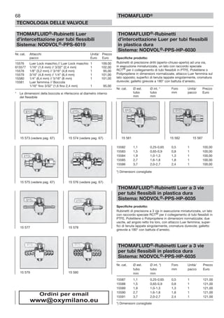 68
TECNOLOGIA DELLE VALVOLE
THOMAFLUID®
THOMAFLUID®-Rubinetti Luer
d’intercettazione per tubi flessibili
Sistema: NODVOL®-PPS-6019
Nr. cat. Attacchi Unità/ Prezzo
pacco Euro Euro
15576 Luer Lock maschio.// Luer Lock maschio 1 109,00
615577 1/16” (1,6 mm) // 3/32” (2,4 mm) 1 102,00
15578 1/8” (3,2 mm) // 3/16” (4,8 mm) 1 95,00
15579 3/16” (4,8 mm) // 1/4” (6,4 mm) 1 101,00
15580 1/4” (6,4 mm) // 5/16” (8 mm) 1 101,00
15581 Luer femmina // Boccola
1/16” fino 3/32” (1,6 fino 2,4 mm) 1 95,00
* Le dimensioni della boccola si riferiscono al diametro interno
del flessibile
THOMAFLUID®-Rubinetti
d’intercettazione Luer per tubi flessibili
in plastica dura
Sistema: NODVOL®-PPS-HP-6030
Specifiche prodotto:
Rubinetti di precisione dritti (aperto-chiuso-aperto) ad una via,
in esecuzione miniaturizzata, un lato con raccordo speciale
RCT® per il collegamento di tubi flessibili in PTFE, Polietilene o
Polipropilene in dimensioni normalizzate, attacco Luer femmina sul
lato opposto; superfici di tenuta lappate singolarmente, cromatura
durevole; galletto girevole a 180° con battuta d’arresto.
Nr. cat. Ø est. Ø int. * Foro Unità/ Prezzo
tubo tubo mm pacco Euro
mm mm
15582 1,1 0,25-0,65 0,5 1 100,00
15583 1,5 0,65-0,9 0,8 1 100,00
15584 1,9 1,0-1,3 1,3 1 100,00
15585 2,7 1,6-1,8 1,8 1 100,00
15586 3,7 2,0-2,7 2,4 1 100,00
*) Dimensioni consigliate
THOMAFLUID®-Rubinetti Luer a 3 vie
per tubi flessibili in plastica dura
Sistema: NODVOL®-PPS-HP-6035
Specifiche prodotto:
Rubinetti di precisione a 3 vie in esecuzione miniaturizzata, un lato
con raccordo speciale RCT® per il collegamento di tubi flessibili in
PTFE, Polietilene o Polipropilene in dimensioni normalizzate; due
uscite, ad angolo retto tra loro, con attacco Luer femmina; super-
fici di tenuta lappate singolarmente, cromatura durevole; galletto
girevole a 180° con battuta d’arresto.
THOMAFLUID®-Rubinetti Luer a 3 vie
per tubi flessibili in plastica dura
Sistema: NODVOL®-PPS-HP-6035
Nr. cat. Ø est. Ø int. *) Foro Unità/ Prezzo
tubo tubo mm pacco Euro
mm mm
15587 1,1 0,25-0,65 0,5 1 121,00
15588 1,5 0,65-0,9 0,8 1 121,00
15589 1,9 1,0-1,3 1,3 1 121,00
15590 2,7 1,6-1,8 1,8 1 121,00
15591 3,7 2,0-2,7 2,4 1 121,00
*) Dimensioni consigliate
15 577 15 578
15 579 15 580
15 573 (vedere pag. 67) 15 574 (vedere pag. 67)
15 575 (vedere pag. 67) 15 576 (vedere pag. 67)
15 581 15 582 15 587
Ordini per email
www@oxymilano.eu
 