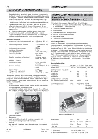 74
TECNOLOGIA DI ALIMENTAZIONE
THOMAFLUID®
Mentre il cilindro è riempito di fluido con ottime caratteristiche
lubrificanti fino alla membrana d’acciaio inossidabile, il prodotto
da pompare è separato ermeticamente dall’azionamento tramite
la membrana. Dato che il prodotto non viene a contatto con
la tenuta del pistone, non possono esserci perdite e la portata
d’alimentazione corrisponde al 100% alla portata d’aspirazione.
• Il dispositivo di flusso lavora secondo il principio del vuoto,
nell’ambito di pressione di un circuito chiuso esente da per-
dite. Ciò garantisce il funzionamento continuo e sicuro senza
manutenzione.
• Se il valore NPSH non viene superato verso il basso, cosa
generalmente dovuta alla fuoriuscita di fluido o a sezioni
d’aspirazione troppo piccole, viene assicurata la massima pre-
cisione di dosaggio e l’assoluta costanza della portata.
Specifiche tecniche:
• Portata max. con contropressione 0 bar: 750 ml/h o 12,5 ml/
min.
• Ambito di regolazione ottimale: 1:100 (possibile fino
1:1000)
• Contropressione ammessa: 500 bar
• Precisione di dosaggio: 0,1%
• Ambito temperatura: -10°C fino +110°C
• Ambito di viscosità: 0,01 cSt fino
1000 cSt
• Materiale a contatto col prodotto: acciaio al cromo-
nichel AISI 316 Ti,
Hastelloy C2, 4602
• Indicatore manuale: 0 fino 1000 linee
graduate
• Attuatore elettrico: 0 fino 500 Ohm, 24 V,
25 W
• Volume totale: 370 µl
• Collegamento aspirazione: tubo Ø 3/2
• Collegamento mandata: capillare Ø 1,6 / 0,3
Tenuta dello stantuffo senza guarnizione; azionamento tramite
motori normalizzati di tipo comune, da 220 V / 50 Hz; Ampliabile a
più gruppi. anche successivamente. Tramite lo smorzatore di pul-
sazioni integrato, il flusso viene stabilizzato fino ad una pulsazione
residua inferiore a 1%.
• Prefiltro
La filtrazione dell’eluente avviene tramite un filtro fine montato
in prossimità della testa della pompa.
• Serbatoio intermedio in vetro, volume standard 30 ml. Efficace
filtro per bolle, anche per la produzione di gradienti. Magnete di
agitazione integrato.
• Manometro
Scala ben visibile, contatto di massima, regolabile, per
l’impostazione della pressione di sicurezza.
• Struttura
Con guscio in Polietilene, barra di supporto per il montaggio
della colonna.
Nr. cat. Unità/pacco Prezzo Euro
97311 1 7.766,00
THOMAFLUID®-Micropompe di dosaggio
di precisione
Sistema: NODVOL®-PDP-BHS-3000
Alimentazione e dosaggio di prodotti fluidi di tutti i tipi per:
• Tecnologia di laboratorio chimico ed analitico in particolare per
la cromatografia a bassa pressione
• Chimica nucleare e radiochimica
• Biotecnologia
• Ricerca e Sviluppo di semiconduttori
• Sviluppo e produzione di farmaci
• Tecnica medicale
• Costruzione di dispositivi chimici
Specifiche prodotto:
Pompe di precisione a doppio pistone con motore a passi
controllato tramite microprocessore, portata lineare ed indipen-
dente dalla pressione, anche per quantità estremamente piccole a
temperature da 0°C fino + 60° C, riproducibilità 0,1%; precisione
di portata 0,15%; comando a distanza tramite interfaccia (V 24 o
RS 232). Esecuzione inerte, parti a contatto col prodotto in vetro,
PTFE e fluoropolimero PCTFE, tenute in resina epossidica (EP),
FPM e silicone, sterilizzabile chimicamente. Indicazione digitale
a LED di portata e pressione; tre esecuzioni orientate in base
all’applicazione per quantità di 1 fino 200 ml/ora e 0,1 fino 999
ml/ora.
Specifiche tecniche:
Tipo pompa: PDP 3003 PDP 3004 PDP 3005
Portata ml/h: 1 fino 200 0,1 fino 999 0,1 fino 999
Contropressione max. (bar):
A 200 ml/h 50 50 50
A 500 ml/h - 50 50
A 750 ml/h - 30 30
A 999 ml/h - 20 20
Compensazione autonoma
alla commutazione valvole: Senza Senza Con
Controllo pressione: Senza Regolabile Limite
superiore
ed inferiore
regolabile
Attacco tubi: 1/16” 1/8” 1/8”
(1,6 mm) (3,2 mm) (3,2 mm)
Interfaccia: Senza Senza Con
Peso (kg): 10 10 12
• Dimensioni: 450 x 160 x 230 mm
• Allacciamento elettrico: 220 / 240 V - 50 Hz, 40 VA
97311
49 906 (vedere pag. 75)
 