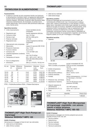 85
TECNOLOGIA DI ALIMENTAZIONE
THOMAFLUID®
Funzionamento:
• Il sistema è azionato ad aria compressa tramite una tubazione
di alimentazione o bombole mobili. La regolazione della portata
avviene tramite la regolazione dell’aria compressa mediante il
riduttore integrato, nell’ambito consentito dalla dimensione della
tubazione di alimentazione. Se necessario, la portata dovrà
essere determinata, come funzione della dimensione della tuba-
zione, tramite prove.
Specifiche tecniche:
• Unità d’azionamento: motore lamellare ad aria
compressa
• Regolazione giri: tramite regolazione dell’aria
• Consumo d’aria: max. 3,5 l/sec
• Numero di giri: 400 fino 2000 g/min.
• Potenza nominale: 0,12 kW
• Regolazione aria: unità di regolazione dell’aria
compressa
• Allacciamento aria compressa: 1/8”
• Manometro: classe 2,5 secondo DIN 16130
• Pressione d’esercizio: max. 12 bar
• Funzione oliatore: da 2,4 l/min
• Consumo olio: < 0,5 ml/1000 l aria
• Capacità separatore condensa: 10 ml
• Viscosità: max. 50 cP (mPas)
• Temperatura di lavoro: 0°C - 40°C o 0°C - 95°C in
base alla testa della pompa
• Foro di collegamento: 1/4” NPT
• Dimensioni: 200 (L) x 270 (P) x 140 (A) mm
Nr. cat. Portata Differenza Temperatura Materiale Prezzo
l/h pressione °C ruote Euro
bar dentate
19143 38 8 0-40 PTFE 6.627,00
19144 68 6 0-40 PTFE 6.660,00
19145 105 3 0-40 PTFE 6.696,00
19146 38 8 0-95 PEEK 6.696,00
19147 68 6 0-95 PEEK 6.731,00
19148 105 3 0-95 PEEK 6.764,00
PTFE = Politetrafluoroetilene PEEK = Polieter-Eterchetone
THOMAFLUID®-High-Tech-Pompa ad
ingranaggi
Sistema: NODVOL®-MPC 120
Ambiti d’impiego:
Alimentazione e dosaggio di fluidi di tutti i tipi nell’ambito
• della tecnica di laboratorio
• della chimica nucleare
• della tecnica medicale
• della biotecnologia
Specifiche prodotto:
Pompa ad ingranaggi per funzionamento contro il vuoto, per
l’alimentazione di fluidi di tutti i tipi in funzionamento continuo;
basso peso, sistema d’alimentazione a ruote dentate in PTFE a
bassa usura, insensibile contro bolle di gas inglobate nel prodotto.
Valvola di by-pass di sicurezza, regolabile meccanicamente, come
protezione contro il sovraccarico in caso di superamento della
pressione, sicurezza di sistema fino a 20 bar; completamente
incapsulato, azionamento tramite motore elettrico raffreddato ad
aria, sistema brevettato di accoppiamento magnetico senza tenute;
supporto stabile con fori per il montaggio e l’ancoraggio.
Specifiche tecniche:
• Materiali:
Corpo pompa: acciaio inossidabile SS 316
Parti a contatto col prodotto: PTFE ed acciaio inossidabile
SS 316
• Ambito temperatura: -45°C fino +95°C
• Giri motore: 3000 g/min.
• Allacciamento elettrico: 230 V / 50 Hz / 0,9 A
• Potenza assorbita: 210 W
• Portata: senza contropressione = 2,4 l/min
a 7 bar (max.) = 0,5 l/min
• Pressione max. ammessa: 20 bar
• Depressione massima: 724 mm Hg (acqua contro
pressione normale)
• Attacchi tubazione di
alimentazione: 1/8” NPT (interno)
• Dimensioni (A x P x L): 10,9 x 10,7 x 22,4 cm
• Peso: 3,0 kg
Nr. cat. Quantità Prezzo Euro
58206 1 1.850,00
THOMAFLUID®-High-Tech-Micropompe
ad ingranaggi -regolabile- con aziona-
mento a bassa tensione
Sistema: NODVOL®-MPC 180-183
Ambiti d’impiego:
Alimentazione e dosaggio con minime pulsazioni per piccole
quantità di fluidi di tutti i tipi, per:
• Tecnica analitica
• Radiochimica
• Tecnica medicale
• Tecnica ecologica
• Tecnica di precisione
19 143 19 143
58 206
 