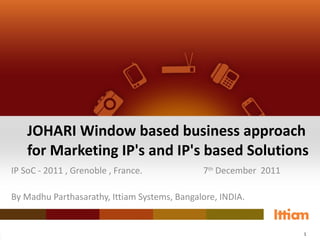 JOHARI Window based business approach for Marketing IP's and IP's based Solutions IP SoC - 2011 , Grenoble , France. 7 th  December  2011 By Madhu Parthasarathy, Ittiam Systems, Bangalore, INDIA. 