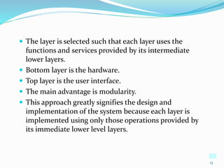 13
 The layer is selected such that each layer uses the
functions and services provided by its intermediate
lower layers.
 Bottom layer is the hardware.
 Top layer is the user interface.
 The main advantage is modularity.
 This approach greatly signifies the design and
implementation of the system because each layer is
implemented using only those operations provided by
its immediate lower level layers.
 