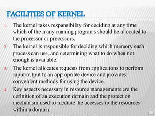 1. The kernel takes responsibility for deciding at any time
which of the many running programs should be allocated to
the processor or processors.
2. The kernel is responsible for deciding which memory each
process can use, and determining what to do when not
enough is available.
3. The kernel allocates requests from applications to perform
Input/output to an appropriate device and provides
convenient methods for using the device.
4. Key aspects necessary in resource managements are the
definition of an execution domain and the protection
mechanism used to mediate the accesses to the resources
within a domain. 15
 
