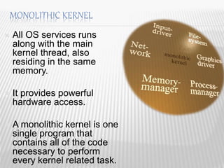  All OS services runs
along with the main
kernel thread, also
residing in the same
memory.
 It provides powerful
hardware access.
 A monolithic kernel is one
single program that
contains all of the code
necessary to perform
every kernel related task. 16
 