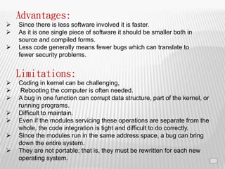 17
Advantages:
 Since there is less software involved it is faster.
 As it is one single piece of software it should be smaller both in
source and compiled forms.
 Less code generally means fewer bugs which can translate to
fewer security problems.
Limitations:
 Coding in kernel can be challenging,
 Rebooting the computer is often needed.
 A bug in one function can corrupt data structure, part of the kernel, or
running programs.
 Difficult to maintain.
 Even if the modules servicing these operations are separate from the
whole, the code integration is tight and difficult to do correctly.
 Since the modules run in the same address space, a bug can bring
down the entire system.
 They are not portable; that is, they must be rewritten for each new
operating system.
 