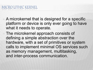  A microkernel that is designed for a specific
platform or device is only ever going to have
what it needs to operate.
 The microkernel approach consists of
defining a simple abstraction over the
hardware, with a set of primitives or system
calls to implement minimal OS services such
as memory management, multitasking,
and inter-process communication.
18
 