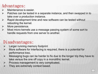19
Advantages:
 Maintenance is easier.
 Patches can be tested in a separate instance, and then swapped in to
take over a production instance.
 Rapid development time and new software can be tested without
rebooting the kernel.
 More persistence.
 Most micro kernels use a message passing system of some sort to
handle requests from one server to another.
Disadvantages:
 Larger running memory footprint
 More software for interfacing is required, there is a potential for
performance loss.
 Messaging bugs can be harder to fix due to the longer trip they have to
take versus the one off copy in a monolithic kernel.
 Process management is very complicated.
 They are extremely context based.
 