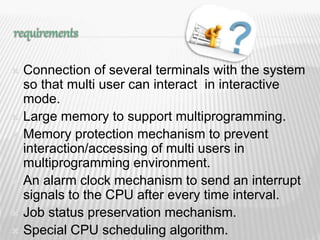  Connection of several terminals with the system
so that multi user can interact in interactive
mode.
 Large memory to support multiprogramming.
 Memory protection mechanism to prevent
interaction/accessing of multi users in
multiprogramming environment.
 An alarm clock mechanism to send an interrupt
signals to the CPU after every time interval.
 Job status preservation mechanism.
 Special CPU scheduling algorithm. 5
 