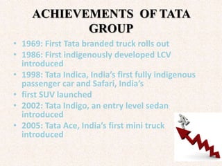 ACHIEVEMENTS OF TATA
            GROUP
• 1969: First Tata branded truck rolls out
• 1986: First indigenously developed LCV
  introduced
• 1998: Tata Indica, India’s first fully indigenous
  passenger car and Safari, India’s
• first SUV launched
• 2002: Tata Indigo, an entry level sedan
  introduced
• 2005: Tata Ace, India’s first mini truck
  introduced
 