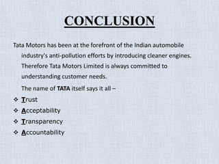 CONCLUSION
Tata Motors has been at the forefront of the Indian automobile
  industry's anti-pollution efforts by introducing cleaner engines.
  Therefore Tata Motors Limited is always committed to
  understanding customer needs.
  The name of TATA itself says it all –
 Trust
 Acceptability
 Transparency
 Accountability
 