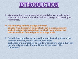 INTRODUCTION
 Manufacturing is the production of goods for use or sale using
  labor and machines, tools, chemical and biological processing, or
  formulation.

 The term may refer to a range of human
  activity, from handicraft to high tech, but is most commonly
  applied to industrial production, in which raw materials are
  transformed into finished goods on a large scale.

 Such finished goods may be used for manufacturing other, more
  complex products, such as aircraft,household
  appliances or automobiles, or sold to wholesalers, who in turn sell
  them to retailers, who then sell them to end users – the
  "consumers".
 