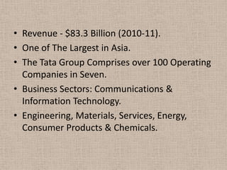 • Revenue - $83.3 Billion (2010-11).
• One of The Largest in Asia.
• The Tata Group Comprises over 100 Operating
  Companies in Seven.
• Business Sectors: Communications &
  Information Technology.
• Engineering, Materials, Services, Energy,
  Consumer Products & Chemicals.
 