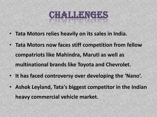 CHALLENGES
• Tata Motors relies heavily on its sales in India.
• Tata Motors now faces stiff competition from fellow
  compatriots like Mahindra, Maruti as well as
  multinational brands like Toyota and Chevrolet.
• It has faced controversy over developing the ‘Nano’.
• Ashok Leyland, Tata's biggest competitor in the Indian
  heavy commercial vehicle market.
 