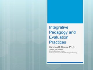 Integrative
Pedagogy and
Evaluation
Practices
Kamden K. Strunk, Ph.D.
Oklahoma State University
School of Educational Studies
Center for Research on STEM Teaching and Learning
 