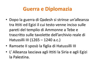 Guerra e DiplomaziaDopo la guerra di Qadesh si strinse un’alleanza tra Ittiti ed Egizi il cui testo venne inciso sulle pareti del templio di Ammonne a Tebe e trascritto sulle tavolette dell’archivio reale di Hatussilli III (1265 – 1240 a.c.)Ramsete II sposò la figlia di Hatussilli IIIL’ Alleanza lasciava agli Ittiti la Siria e agli Egizi la Palestina.