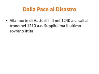Dalla Pace al DisastroAlla morte di Hattusilli III nel 1240 a.c. salì al trono nel 1210 a.c. Suppilulima II ultimo sovrano ittita