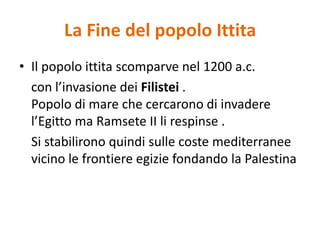Il popolo ittita scomparve nel 1200 a.c. 	con l’invasione dei Filistei .Popolo di mare che cercarono di invadere l’Egitto ma RamseteII li respinse .	Si stabilirono quindi sulle coste mediterranee vicino le frontiere egizie fondando la PalestinaLa Fine del popolo Ittita