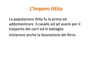 L’Impero Ittita	La popolazione ittita fu la prima ad addomesticare  il cavallo ed ad usarlo per il trasporto dei carri ed in battaglia	Iniziarono anche la lavorazione del ferro.