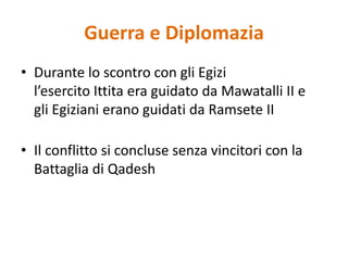 Guerra e DiplomaziaDurante lo scontro con gli Egizi l’esercito Ittita era guidato da Mawatalli II e gli Egiziani erano guidati da Ramsete IIIl conflitto si concluse senza vincitori con la Battaglia di Qadesh