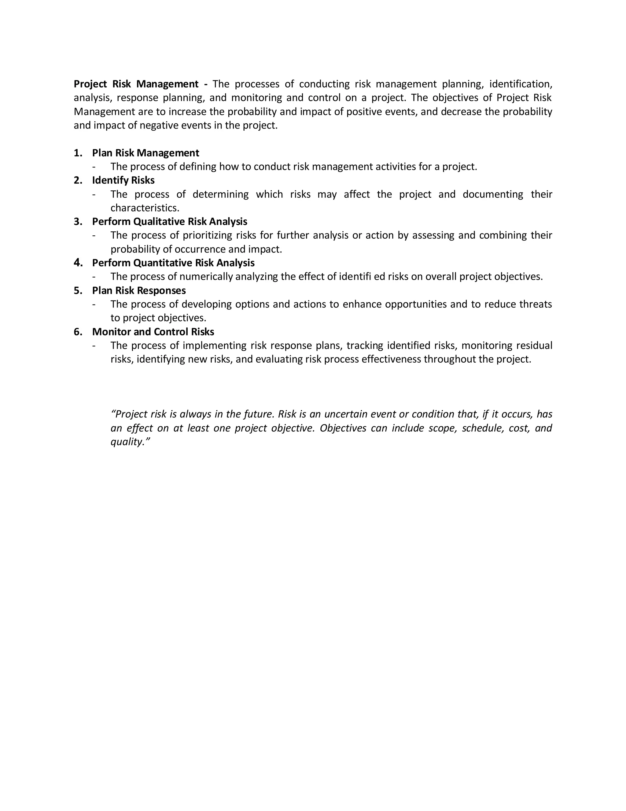 Project Risk Management - The processes of conducting risk management planning, identification,
analysis, response planning, and monitoring and control on a project. The objectives of Project Risk
Management are to increase the probability and impact of positive events, and decrease the probability
and impact of negative events in the project.

1. Plan Risk Management
   - The process of defining how to conduct risk management activities for a project.
2. Identify Risks
   - The process of determining which risks may affect the project and documenting their
       characteristics.
3. Perform Qualitative Risk Analysis
   - The process of prioritizing risks for further analysis or action by assessing and combining their
       probability of occurrence and impact.
4. Perform Quantitative Risk Analysis
   - The process of numerically analyzing the effect of identifi ed risks on overall project objectives.
5. Plan Risk Responses
   - The process of developing options and actions to enhance opportunities and to reduce threats
       to project objectives.
6. Monitor and Control Risks
   - The process of implementing risk response plans, tracking identified risks, monitoring residual
       risks, identifying new risks, and evaluating risk process effectiveness throughout the project.



       “Project risk is always in the future. Risk is an uncertain event or condition that, if it occurs, has
       an effect on at least one project objective. Objectives can include scope, schedule, cost, and
       quality.”
 