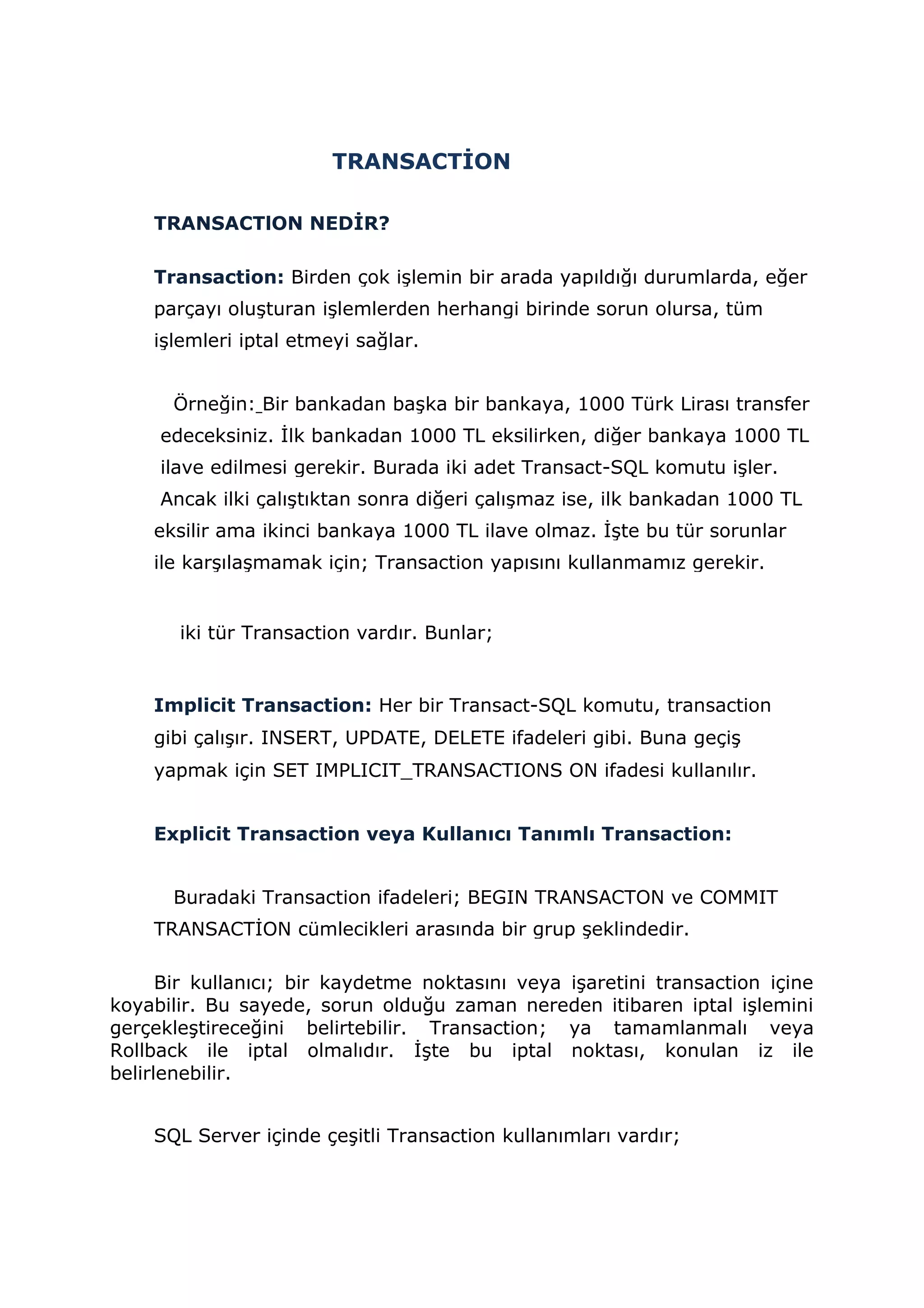 TRANSACTİON
TRANSACTlON NEDİR?
Transaction: Birden çok işlemin bir arada yapıldığı durumlarda, eğer
parçayı oluşturan işlemlerden herhangi birinde sorun olursa, tüm
işlemleri iptal etmeyi sağlar.
Örneğin: Bir bankadan başka bir bankaya, 1000 Türk Lirası transfer
edeceksiniz. İlk bankadan 1000 TL eksilirken, diğer bankaya 1000 TL
ilave edilmesi gerekir. Burada iki adet Transact-SQL komutu işler.
Ancak ilki çalıştıktan sonra diğeri çalışmaz ise, ilk bankadan 1000 TL
eksilir ama ikinci bankaya 1000 TL ilave olmaz. İşte bu tür sorunlar
ile karşılaşmamak için; Transaction yapısını kullanmamız gerekir.
iki tür Transaction vardır. Bunlar;
Implicit Transaction: Her bir Transact-SQL komutu, transaction
gibi çalışır. INSERT, UPDATE, DELETE ifadeleri gibi. Buna geçiş
yapmak için SET IMPLICIT_TRANSACTIONS ON ifadesi kullanılır.
Explicit Transaction veya Kullanıcı Tanımlı Transaction:
Buradaki Transaction ifadeleri; BEGIN TRANSACTON ve COMMIT
TRANSACTİON cümlecikleri arasında bir grup şeklindedir.
Bir kullanıcı; bir kaydetme noktasını veya işaretini transaction içine
koyabilir. Bu sayede, sorun olduğu zaman nereden itibaren iptal işlemini
gerçekleştireceğini belirtebilir. Transaction; ya tamamlanmalı veya
Rollback ile iptal olmalıdır. İşte bu iptal noktası, konulan iz ile
belirlenebilir.
SQL Server içinde çeşitli Transaction kullanımları vardır;
 