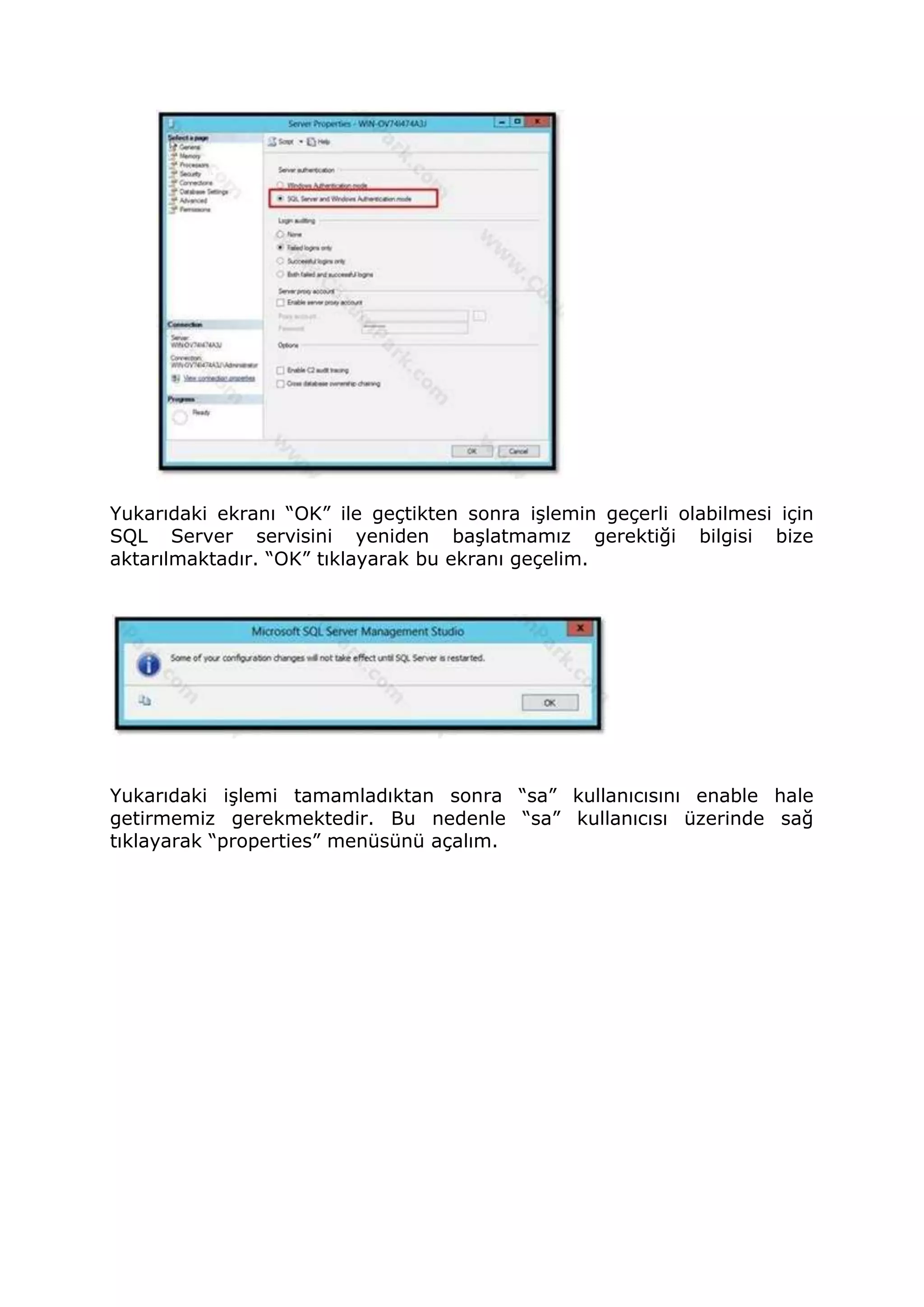 Yukarıdaki ekranı “OK” ile geçtikten sonra işlemin geçerli olabilmesi için
SQL Server servisini yeniden başlatmamız gerektiği bilgisi bize
aktarılmaktadır. “OK” tıklayarak bu ekranı geçelim.
Yukarıdaki işlemi tamamladıktan sonra “sa” kullanıcısını enable hale
getirmemiz gerekmektedir. Bu nedenle “sa” kullanıcısı üzerinde sağ
tıklayarak “properties” menüsünü açalım.
 