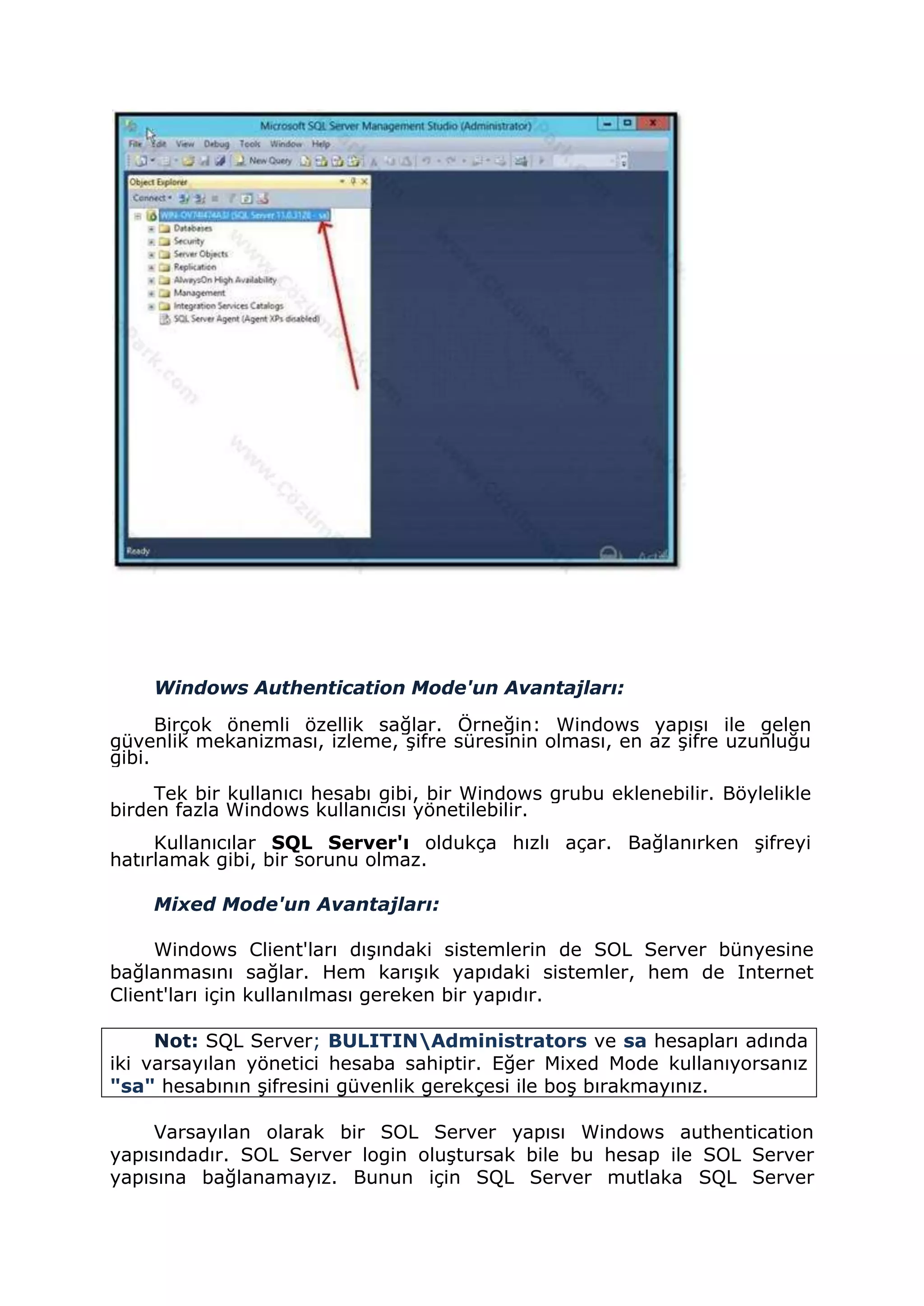 Windows Authentication Mode'un Avantajları:
Birçok önemli özellik sağlar. Örneğin: Windows yapısı ile gelen
güvenlik mekanizması, izleme, şifre süresinin olması, en az şifre uzunluğu
gibi.
Tek bir kullanıcı hesabı gibi, bir Windows grubu eklenebilir. Böylelikle
birden fazla Windows kullanıcısı yönetilebilir.
Kullanıcılar SQL Server'ı oldukça hızlı açar. Bağlanırken şifreyi
hatırlamak gibi, bir sorunu olmaz.
Mixed Mode'un Avantajları:
Windows Client'ları dışındaki sistemlerin de SOL Server bünyesine
bağlanmasını sağlar. Hem karışık yapıdaki sistemler, hem de Internet
Client'ları için kullanılması gereken bir yapıdır.
Not: SQL Server; BULITINAdministrators ve sa hesapları adında
iki varsayılan yönetici hesaba sahiptir. Eğer Mixed Mode kullanıyorsanız
"sa" hesabının şifresini güvenlik gerekçesi ile boş bırakmayınız.
Varsayılan olarak bir SOL Server yapısı Windows authentication
yapısındadır. SOL Server login oluştursak bile bu hesap ile SOL Server
yapısına bağlanamayız. Bunun için SQL Server mutlaka SQL Server
 