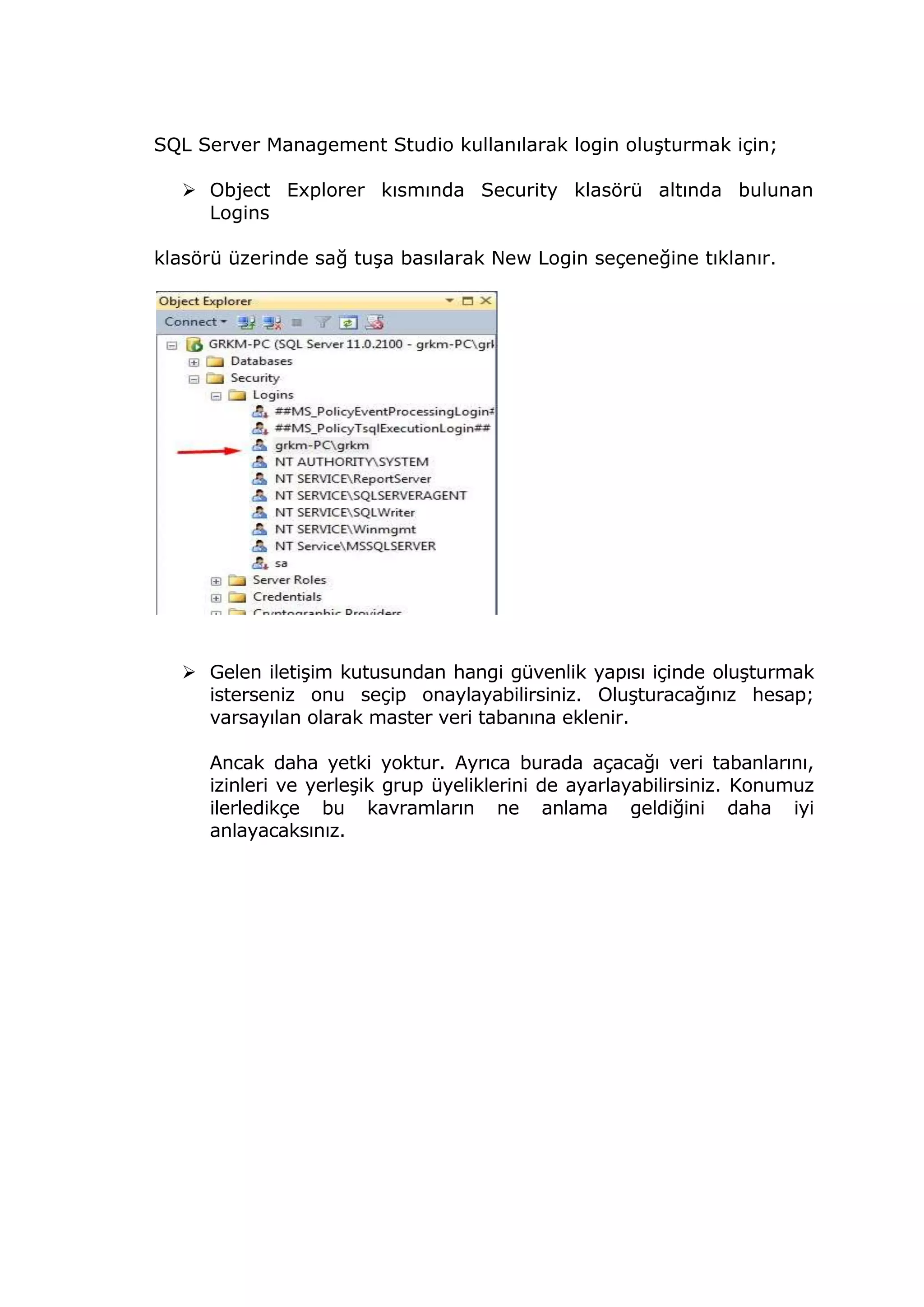 SQL Server Management Studio kullanılarak login oluşturmak için;
 Object Explorer kısmında Security klasörü altında bulunan
Logins
klasörü üzerinde sağ tuşa basılarak New Login seçeneğine tıklanır.
 Gelen iletişim kutusundan hangi güvenlik yapısı içinde oluşturmak
isterseniz onu seçip onaylayabilirsiniz. Oluşturacağınız hesap;
varsayılan olarak master veri tabanına eklenir.
Ancak daha yetki yoktur. Ayrıca burada açacağı veri tabanlarını,
izinleri ve yerleşik grup üyeliklerini de ayarlayabilirsiniz. Konumuz
ilerledikçe bu kavramların ne anlama geldiğini daha iyi
anlayacaksınız.
 
