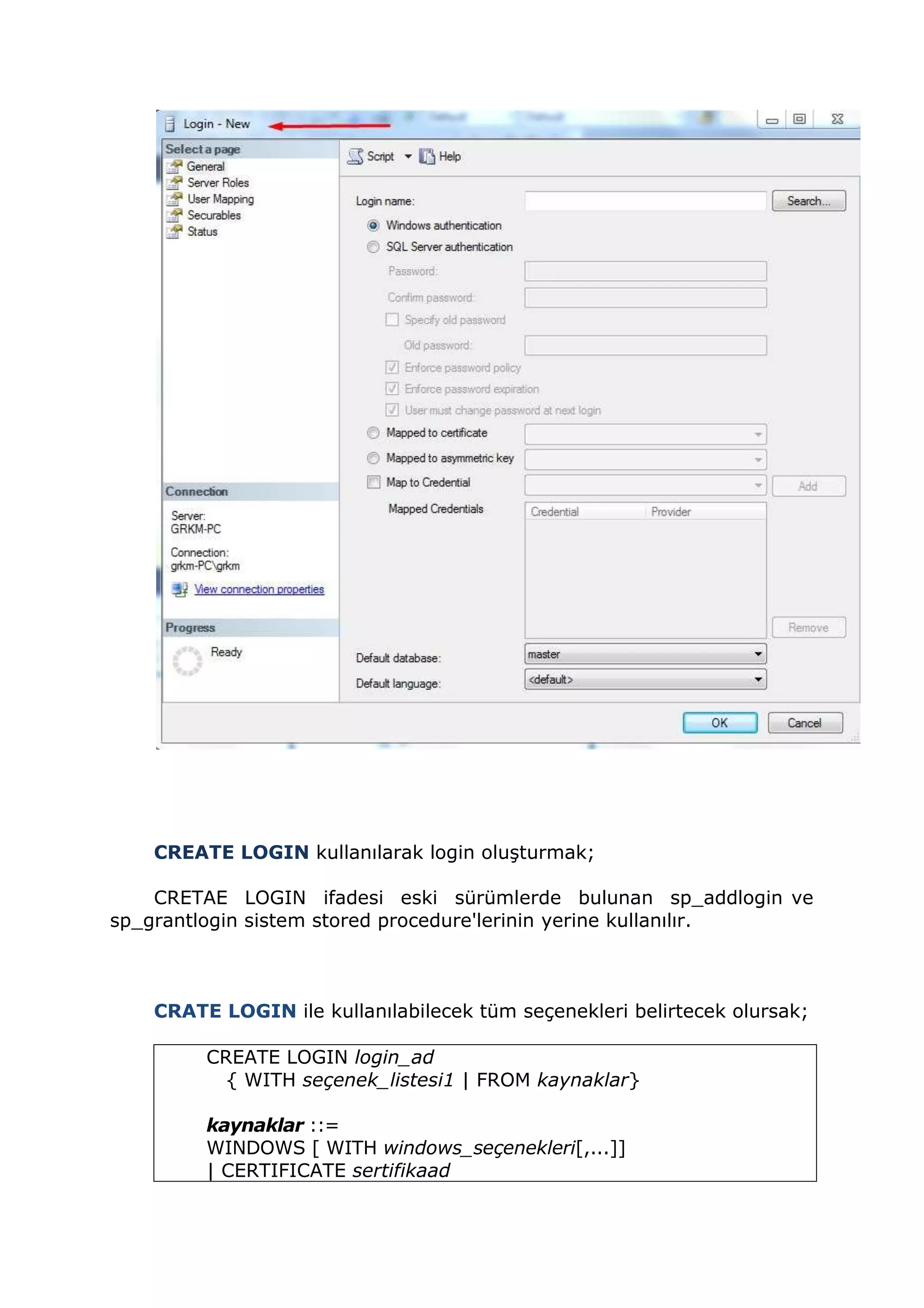 CREATE LOGIN kullanılarak login oluşturmak;
CRETAE LOGIN ifadesi eski sürümlerde bulunan sp_addlogin ve
sp_grantlogin sistem stored procedure'lerinin yerine kullanılır.
CRATE LOGIN ile kullanılabilecek tüm seçenekleri belirtecek olursak;
CREATE LOGIN login_ad
{ WITH seçenek_listesi1 | FROM kaynaklar}
kaynaklar ::=
WINDOWS [ WITH windows_seçenekleri[,...]]
| CERTIFICATE sertifikaad
 