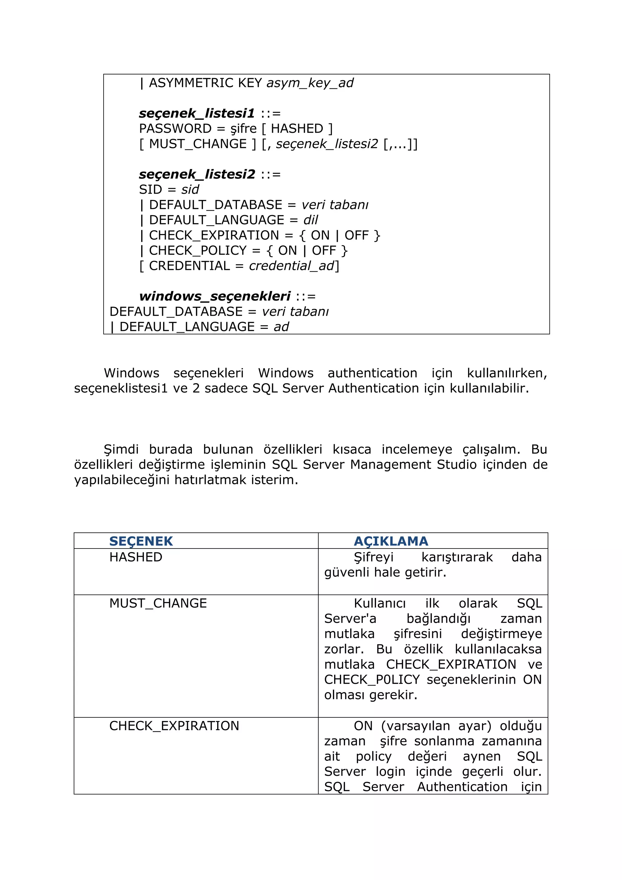 | ASYMMETRIC KEY asym_key_ad
seçenek_listesi1 ::=
PASSWORD = şifre [ HASHED ]
[ MUST_CHANGE ] [, seçenek_listesi2 [,...]]
seçenek_listesi2 ::=
SID = sid
| DEFAULT_DATABASE = veri tabanı
| DEFAULT_LANGUAGE = dil
| CHECK_EXPIRATION = { ON | OFF }
| CHECK_POLICY = { ON | OFF }
[ CREDENTIAL = credential_ad]
windows_seçenekleri ::=
DEFAULT_DATABASE = veri tabanı
| DEFAULT_LANGUAGE = ad
Windows seçenekleri Windows authentication için kullanılırken,
seçeneklistesi1 ve 2 sadece SQL Server Authentication için kullanılabilir.
Şimdi burada bulunan özellikleri kısaca incelemeye çalışalım. Bu
özellikleri değiştirme işleminin SQL Server Management Studio içinden de
yapılabileceğini hatırlatmak isterim.
SEÇENEK AÇIKLAMA
HASHED Şifreyi karıştırarak daha
güvenli hale getirir.
MUST_CHANGE Kullanıcı ilk olarak SQL
Server'a bağlandığı zaman
mutlaka şifresini değiştirmeye
zorlar. Bu özellik kullanılacaksa
mutlaka CHECK_EXPIRATION ve
CHECK_P0LICY seçeneklerinin ON
olması gerekir.
CHECK_EXPIRATION ON (varsayılan ayar) olduğu
zaman şifre sonlanma zamanına
ait policy değeri aynen SQL
Server login içinde geçerli olur.
SQL Server Authentication için
 