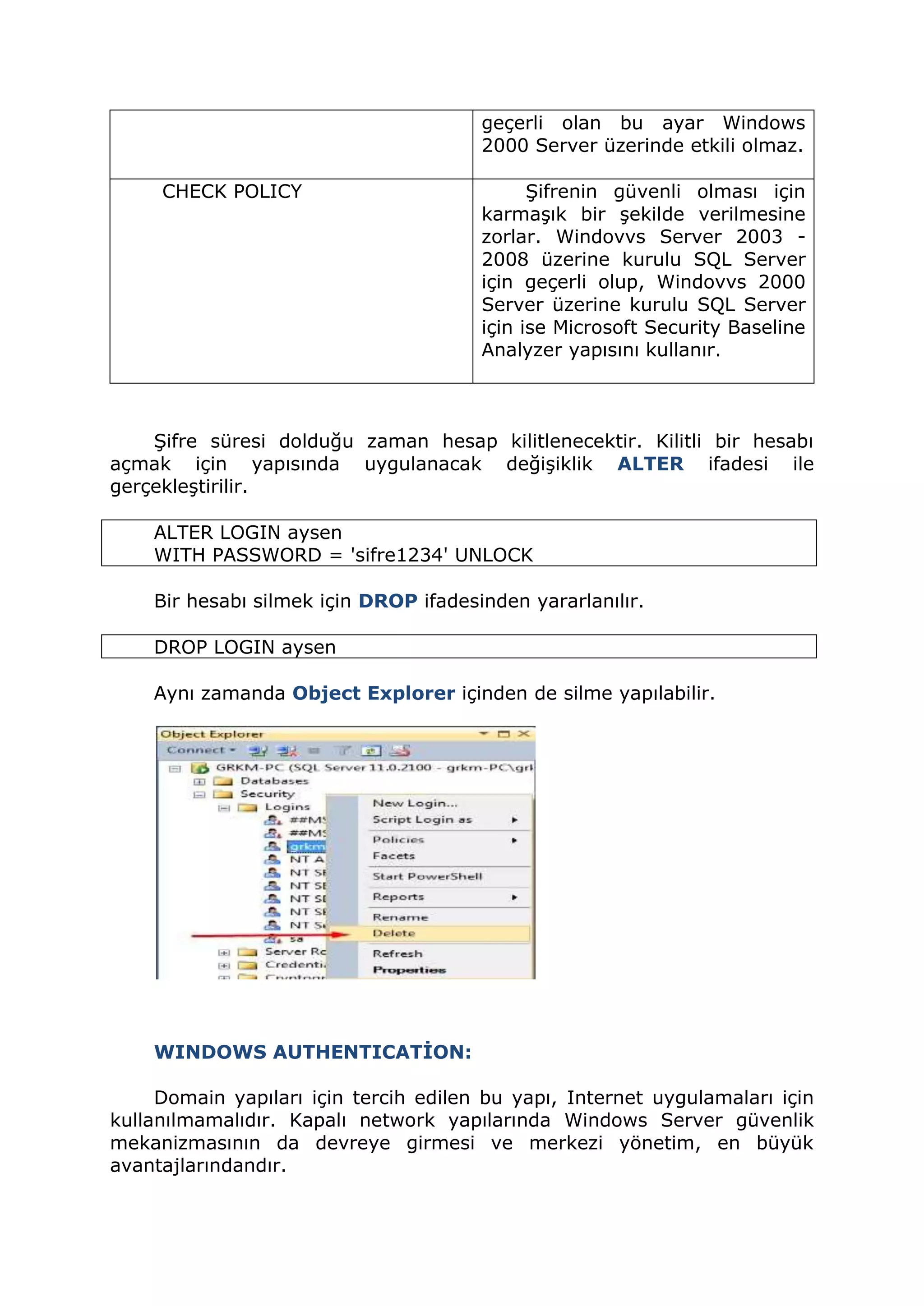 geçerli olan bu ayar Windows
2000 Server üzerinde etkili olmaz.
CHECK POLICY Şifrenin güvenli olması için
karmaşık bir şekilde verilmesine
zorlar. Windovvs Server 2003 -
2008 üzerine kurulu SQL Server
için geçerli olup, Windovvs 2000
Server üzerine kurulu SQL Server
için ise Microsoft Security Baseline
Analyzer yapısını kullanır.
Şifre süresi dolduğu zaman hesap kilitlenecektir. Kilitli bir hesabı
açmak için yapısında uygulanacak değişiklik ALTER ifadesi ile
gerçekleştirilir.
ALTER LOGIN aysen
WITH PASSWORD = 'sifre1234' UNLOCK
Bir hesabı silmek için DROP ifadesinden yararlanılır.
DROP LOGIN aysen
Aynı zamanda Object Explorer içinden de silme yapılabilir.
WINDOWS AUTHENTICATİON:
Domain yapıları için tercih edilen bu yapı, Internet uygulamaları için
kullanılmamalıdır. Kapalı network yapılarında Windows Server güvenlik
mekanizmasının da devreye girmesi ve merkezi yönetim, en büyük
avantajlarındandır.
 