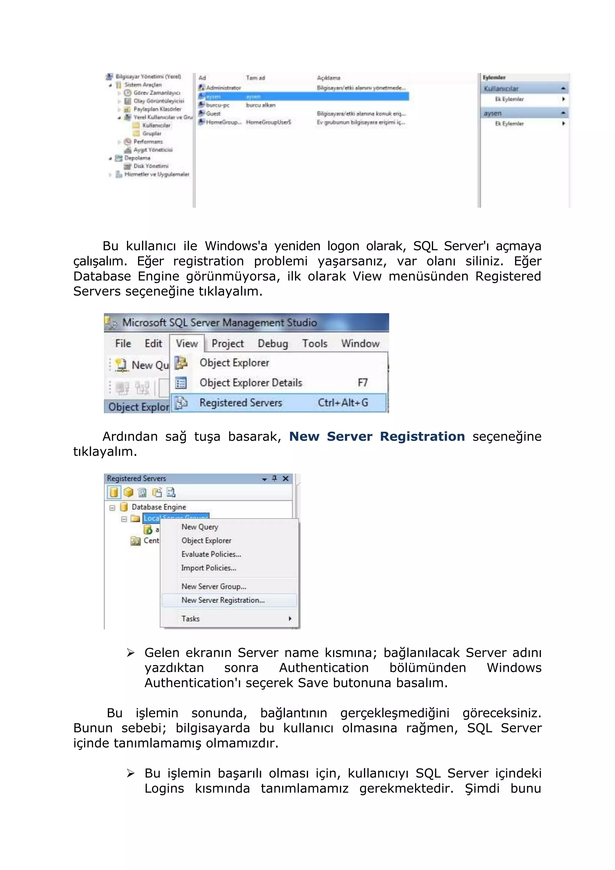 Bu kullanıcı ile Windows'a yeniden logon olarak, SQL Server'ı açmaya
çalışalım. Eğer registration problemi yaşarsanız, var olanı siliniz. Eğer
Database Engine görünmüyorsa, ilk olarak View menüsünden Registered
Servers seçeneğine tıklayalım.
Ardından sağ tuşa basarak, New Server Registration seçeneğine
tıklayalım.
 Gelen ekranın Server name kısmına; bağlanılacak Server adını
yazdıktan sonra Authentication bölümünden Windows
Authentication'ı seçerek Save butonuna basalım.
Bu işlemin sonunda, bağlantının gerçekleşmediğini göreceksiniz.
Bunun sebebi; bilgisayarda bu kullanıcı olmasına rağmen, SQL Server
içinde tanımlamamış olmamızdır.
 Bu işlemin başarılı olması için, kullanıcıyı SQL Server içindeki
Logins kısmında tanımlamamız gerekmektedir. Şimdi bunu
 