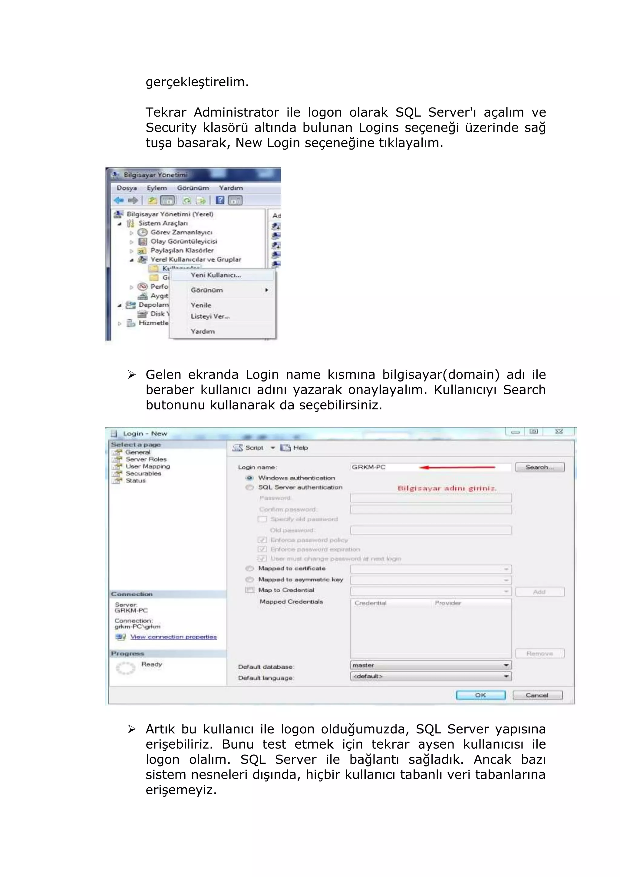 gerçekleştirelim.
Tekrar Administrator ile logon olarak SQL Server'ı açalım ve
Security klasörü altında bulunan Logins seçeneği üzerinde sağ
tuşa basarak, New Login seçeneğine tıklayalım.
 Gelen ekranda Login name kısmına bilgisayar(domain) adı ile
beraber kullanıcı adını yazarak onaylayalım. Kullanıcıyı Search
butonunu kullanarak da seçebilirsiniz.
 Artık bu kullanıcı ile logon olduğumuzda, SQL Server yapısına
erişebiliriz. Bunu test etmek için tekrar aysen kullanıcısı ile
logon olalım. SQL Server ile bağlantı sağladık. Ancak bazı
sistem nesneleri dışında, hiçbir kullanıcı tabanlı veri tabanlarına
erişemeyiz.
 
