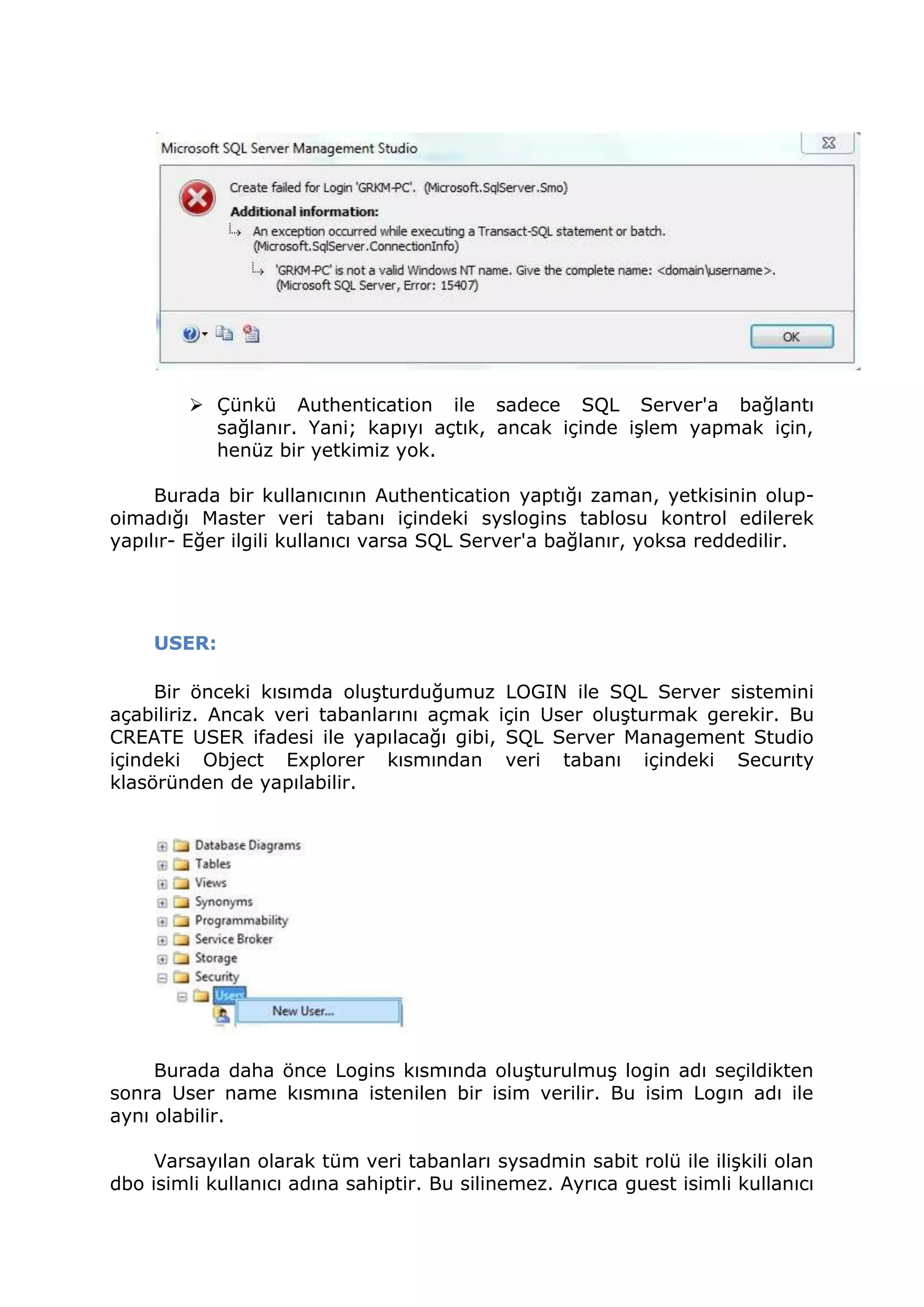  Çünkü Authentication ile sadece SQL Server'a bağlantı
sağlanır. Yani; kapıyı açtık, ancak içinde işlem yapmak için,
henüz bir yetkimiz yok.
Burada bir kullanıcının Authentication yaptığı zaman, yetkisinin olup-
oimadığı Master veri tabanı içindeki syslogins tablosu kontrol edilerek
yapılır- Eğer ilgili kullanıcı varsa SQL Server'a bağlanır, yoksa reddedilir.
USER:
Bir önceki kısımda oluşturduğumuz LOGIN ile SQL Server sistemini
açabiliriz. Ancak veri tabanlarını açmak için User oluşturmak gerekir. Bu
CREATE USER ifadesi ile yapılacağı gibi, SQL Server Management Studio
içindeki Object Explorer kısmından veri tabanı içindeki Securıty
klasöründen de yapılabilir.
Burada daha önce Logins kısmında oluşturulmuş login adı seçildikten
sonra User name kısmına istenilen bir isim verilir. Bu isim Logın adı ile
aynı olabilir.
Varsayılan olarak tüm veri tabanları sysadmin sabit rolü ile ilişkili olan
dbo isimli kullanıcı adına sahiptir. Bu silinemez. Ayrıca guest isimli kullanıcı
 