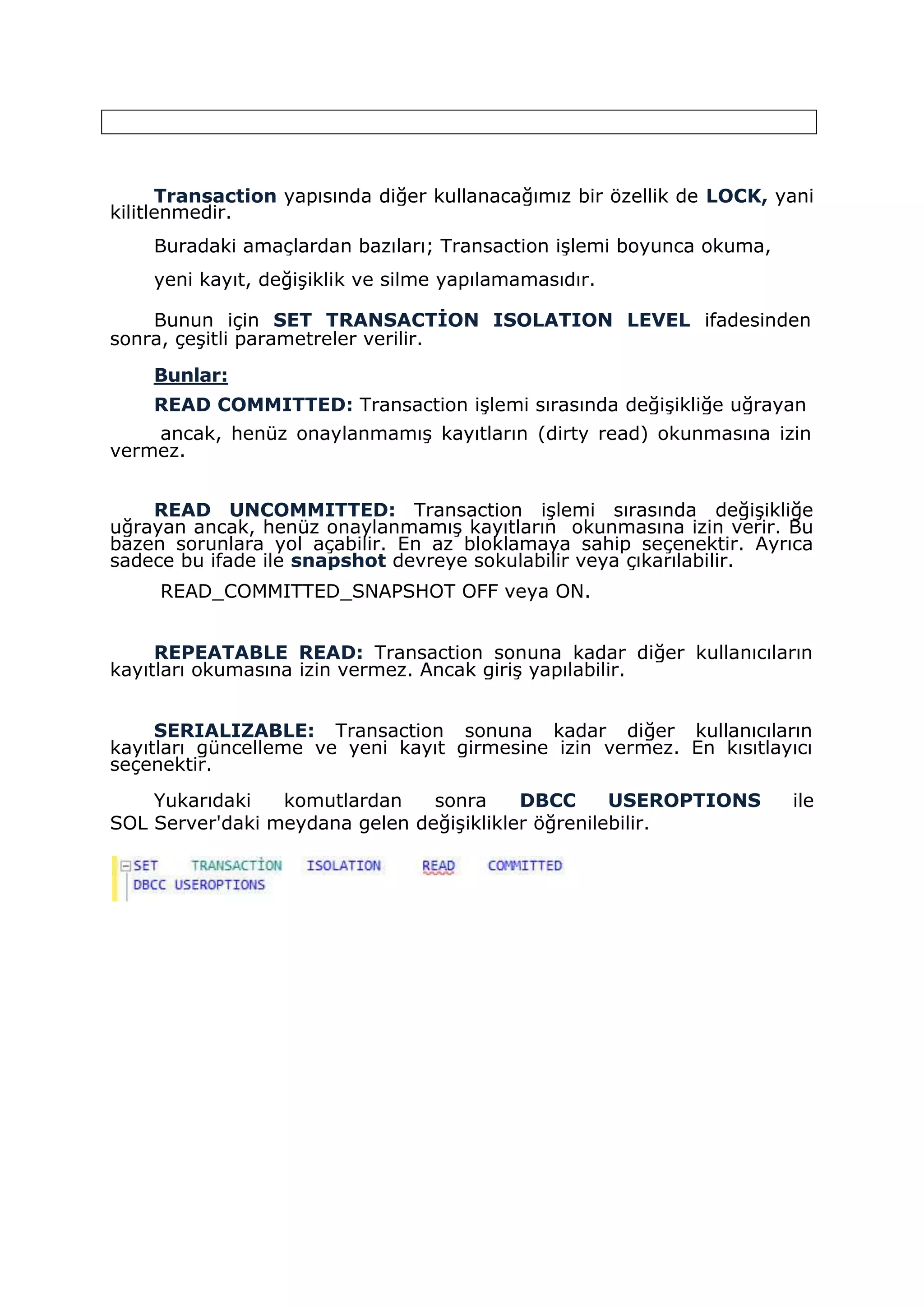 Transaction yapısında diğer kullanacağımız bir özellik de LOCK, yani
kilitlenmedir.
Buradaki amaçlardan bazıları; Transaction işlemi boyunca okuma,
yeni kayıt, değişiklik ve silme yapılamamasıdır.
Bunun için SET TRANSACTİON ISOLATION LEVEL ifadesinden
sonra, çeşitli parametreler verilir.
Bunlar:
READ COMMITTED: Transaction işlemi sırasında değişikliğe uğrayan
ancak, henüz onaylanmamış kayıtların (dirty read) okunmasına izin
vermez.
READ UNCOMMITTED: Transaction işlemi sırasında değişikliğe
uğrayan ancak, henüz onaylanmamış kayıtların okunmasına izin verir. Bu
bazen sorunlara yol açabilir. En az bloklamaya sahip seçenektir. Ayrıca
sadece bu ifade ile snapshot devreye sokulabilir veya çıkarılabilir.
READ_COMMITTED_SNAPSHOT OFF veya ON.
REPEATABLE READ: Transaction sonuna kadar diğer kullanıcıların
kayıtları okumasına izin vermez. Ancak giriş yapılabilir.
SERIALIZABLE: Transaction sonuna kadar diğer kullanıcıların
kayıtları güncelleme ve yeni kayıt girmesine izin vermez. En kısıtlayıcı
seçenektir.
Yukarıdaki komutlardan sonra DBCC USEROPTIONS ile
SOL Server'daki meydana gelen değişiklikler öğrenilebilir.
 