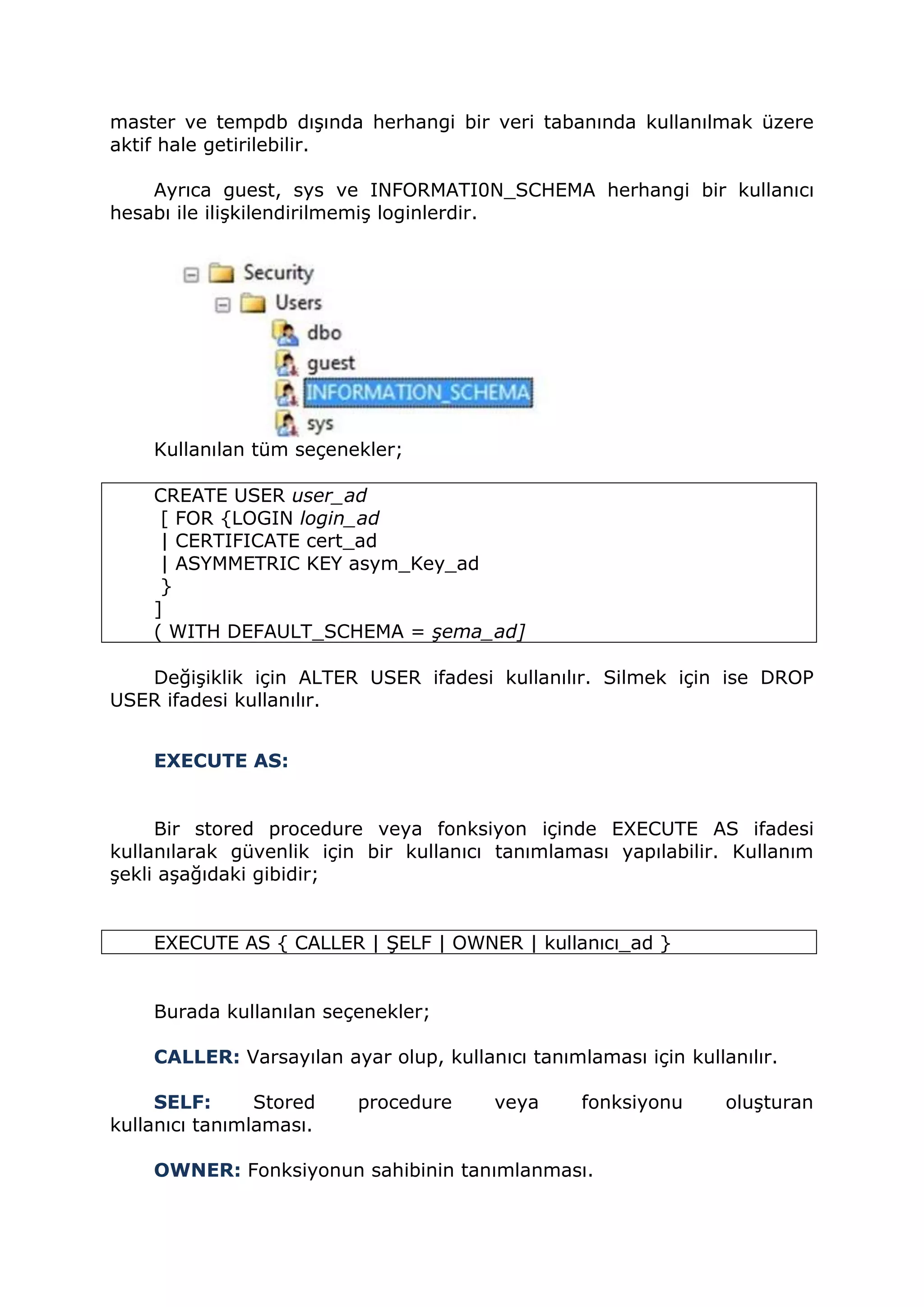 master ve tempdb dışında herhangi bir veri tabanında kullanılmak üzere
aktif hale getirilebilir.
Ayrıca guest, sys ve INFORMATI0N_SCHEMA herhangi bir kullanıcı
hesabı ile ilişkilendirilmemiş loginlerdir.
Kullanılan tüm seçenekler;
CREATE USER user_ad
[ FOR {LOGIN login_ad
| CERTIFICATE cert_ad
| ASYMMETRIC KEY asym_Key_ad
}
]
( WITH DEFAULT_SCHEMA = şema_ad]
Değişiklik için ALTER USER ifadesi kullanılır. Silmek için ise DROP
USER ifadesi kullanılır.
EXECUTE AS:
Bir stored procedure veya fonksiyon içinde EXECUTE AS ifadesi
kullanılarak güvenlik için bir kullanıcı tanımlaması yapılabilir. Kullanım
şekli aşağıdaki gibidir;
EXECUTE AS { CALLER | ŞELF | OWNER | kullanıcı_ad }
Burada kullanılan seçenekler;
CALLER: Varsayılan ayar olup, kullanıcı tanımlaması için kullanılır.
SELF: Stored procedure veya fonksiyonu oluşturan
kullanıcı tanımlaması.
OWNER: Fonksiyonun sahibinin tanımlanması.
 
