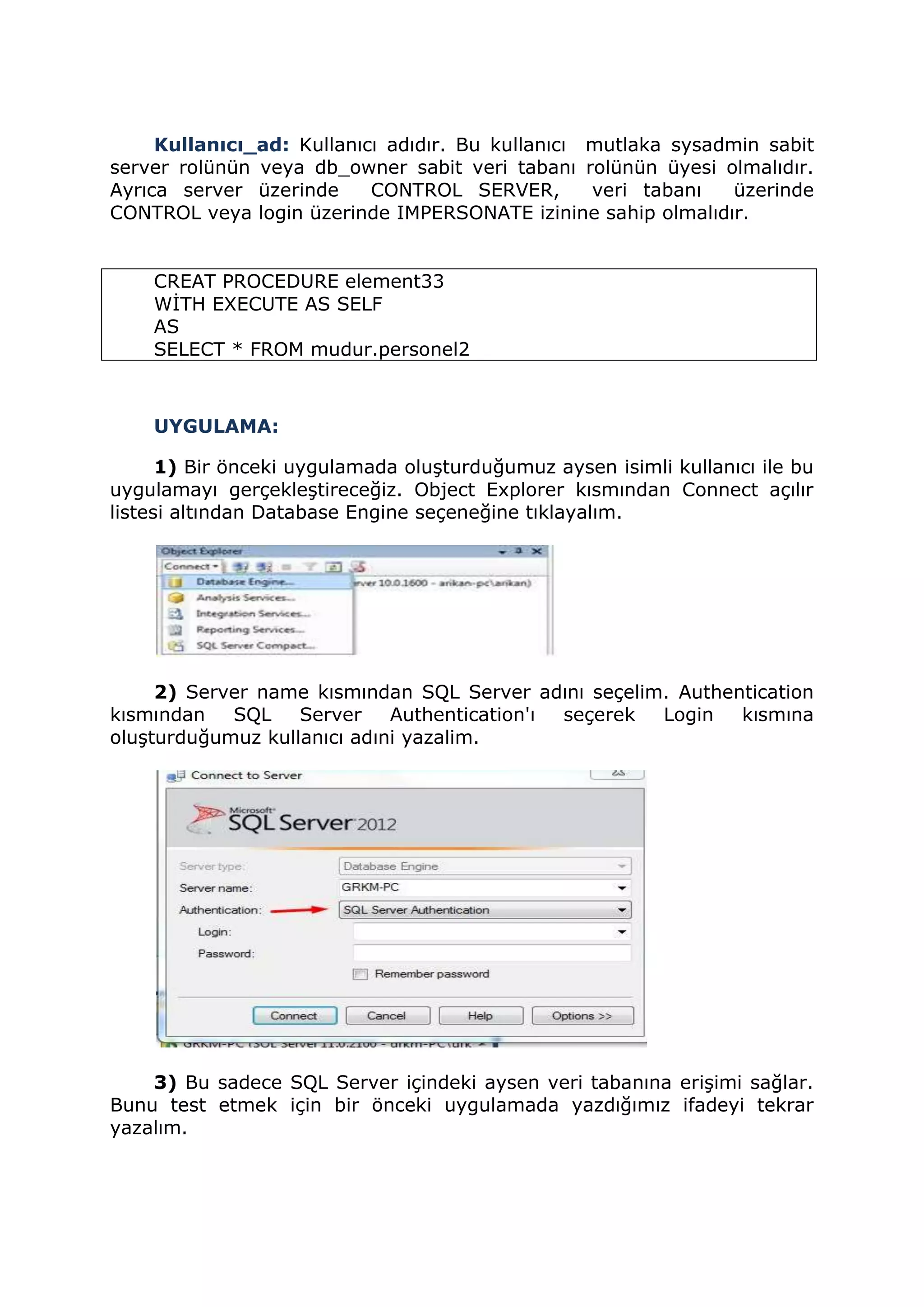 Kullanıcı_ad: Kullanıcı adıdır. Bu kullanıcı mutlaka sysadmin sabit
server rolünün veya db_owner sabit veri tabanı rolünün üyesi olmalıdır.
Ayrıca server üzerinde CONTROL SERVER, veri tabanı üzerinde
CONTROL veya login üzerinde IMPERSONATE izinine sahip olmalıdır.
CREAT PROCEDURE element33
WİTH EXECUTE AS SELF
AS
SELECT * FROM mudur.personel2
UYGULAMA:
1) Bir önceki uygulamada oluşturduğumuz aysen isimli kullanıcı ile bu
uygulamayı gerçekleştireceğiz. Object Explorer kısmından Connect açılır
listesi altından Database Engine seçeneğine tıklayalım.
2) Server name kısmından SQL Server adını seçelim. Authentication
kısmından SQL Server Authentication'ı seçerek Login kısmına
oluşturduğumuz kullanıcı adıni yazalim.
3) Bu sadece SQL Server içindeki aysen veri tabanına erişimi sağlar.
Bunu test etmek için bir önceki uygulamada yazdığımız ifadeyi tekrar
yazalım.
 