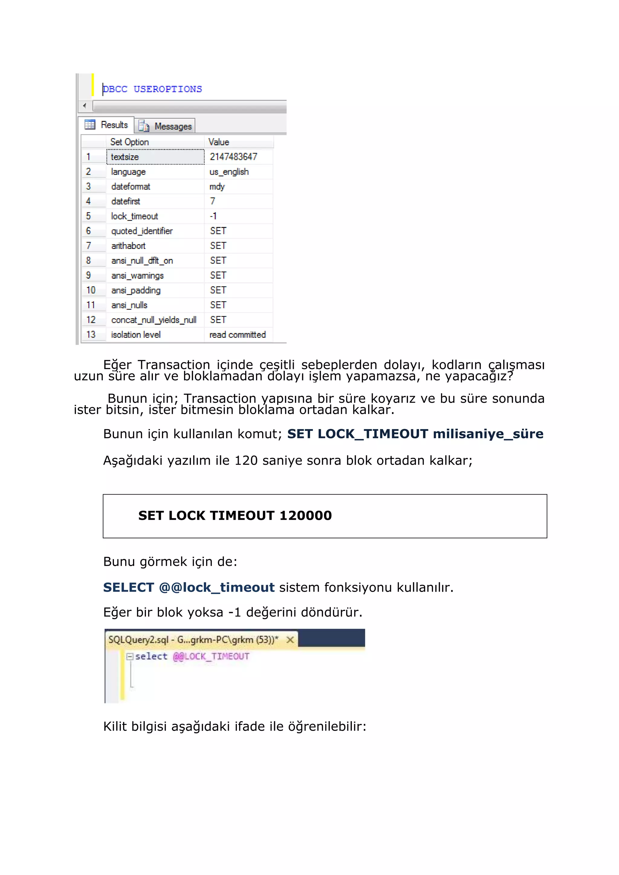 Eğer Transaction içinde çeşitli sebeplerden dolayı, kodların çalışması
uzun süre alır ve bloklamadan dolayı işlem yapamazsa, ne yapacağız?
Bunun için; Transaction yapısına bir süre koyarız ve bu süre sonunda
ister bitsin, ister bitmesin bloklama ortadan kalkar.
Bunun için kullanılan komut; SET LOCK_TIMEOUT milisaniye_süre
Aşağıdaki yazılım ile 120 saniye sonra blok ortadan kalkar;
SET LOCK TIMEOUT 120000
Bunu görmek için de:
SELECT @@lock_timeout sistem fonksiyonu kullanılır.
Eğer bir blok yoksa -1 değerini döndürür.
Kilit bilgisi aşağıdaki ifade ile öğrenilebilir:
 
