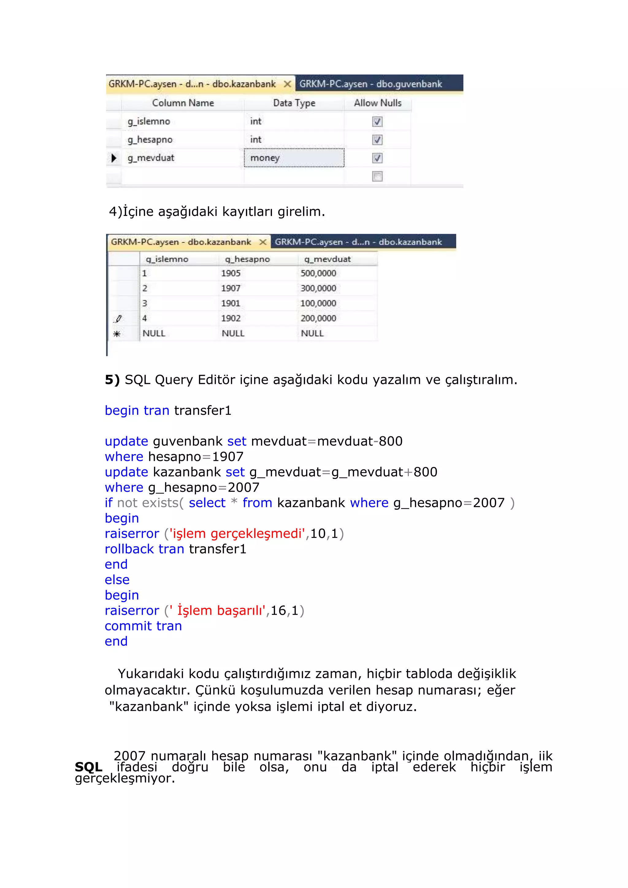 4)İçine aşağıdaki kayıtları girelim.
5) SQL Query Editör içine aşağıdaki kodu yazalım ve çalıştıralım.
begin tran transfer1
update guvenbank set mevduat=mevduat-800
where hesapno=1907
update kazanbank set g_mevduat=g_mevduat+800
where g_hesapno=2007
if not exists( select * from kazanbank where g_hesapno=2007 )
begin
raiserror ('işlem gerçekleşmedi',10,1)
rollback tran transfer1
end
else
begin
raiserror (' İşlem başarılı',16,1)
commit tran
end
Yukarıdaki kodu çalıştırdığımız zaman, hiçbir tabloda değişiklik
olmayacaktır. Çünkü koşulumuzda verilen hesap numarası; eğer
"kazanbank" içinde yoksa işlemi iptal et diyoruz.
2007 numaralı hesap numarası "kazanbank" içinde olmadığından, iik
SQL ifadesi doğru bile olsa, onu da iptal ederek hiçbir işlem
gerçekleşmiyor.
 