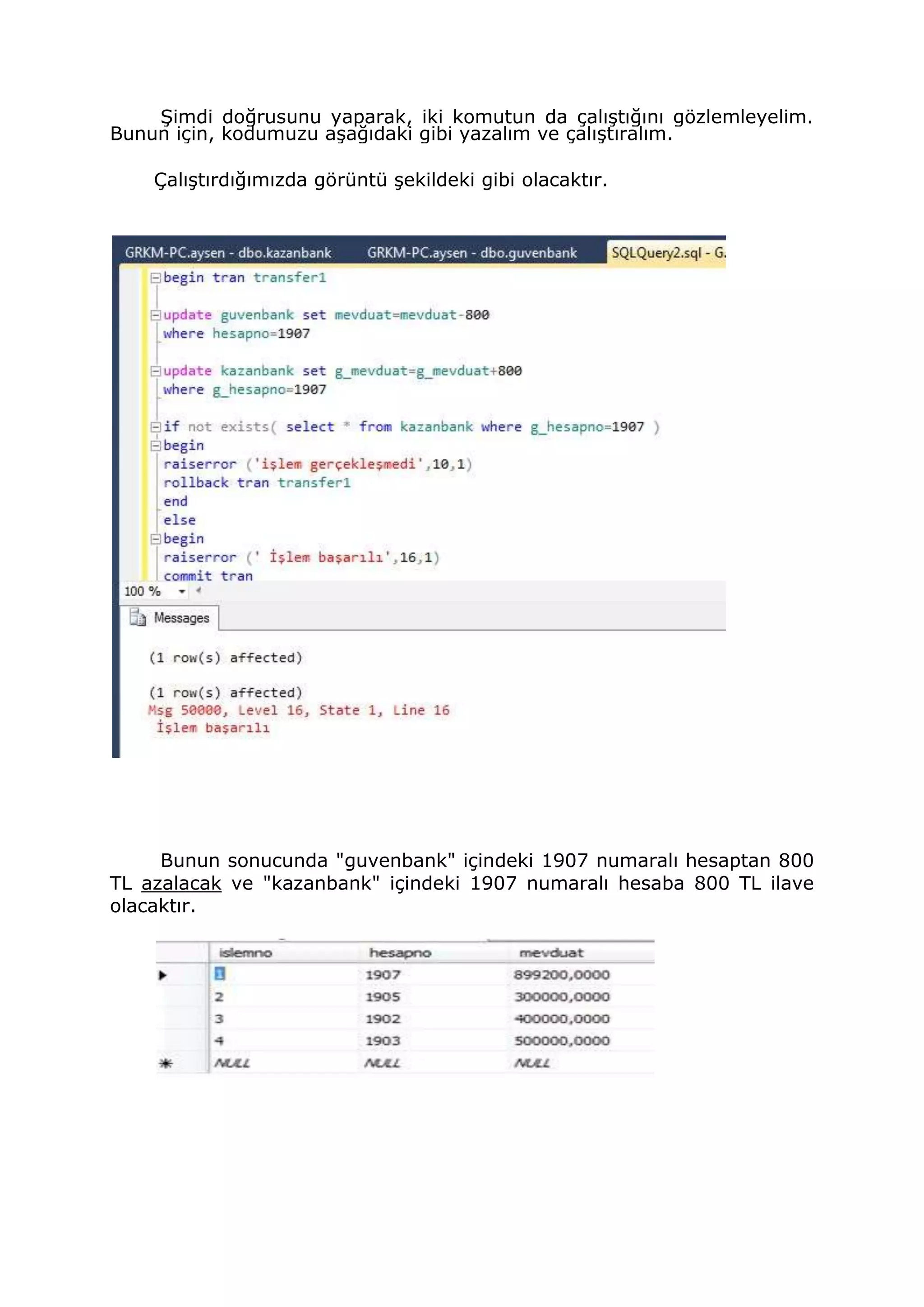 Şimdi doğrusunu yaparak, iki komutun da çalıştığını gözlemleyelim.
Bunun için, kodumuzu aşağıdaki gibi yazalım ve çalıştıralım.
Çalıştırdığımızda görüntü şekildeki gibi olacaktır.
Bunun sonucunda "guvenbank" içindeki 1907 numaralı hesaptan 800
TL azalacak ve "kazanbank" içindeki 1907 numaralı hesaba 800 TL ilave
olacaktır.
 