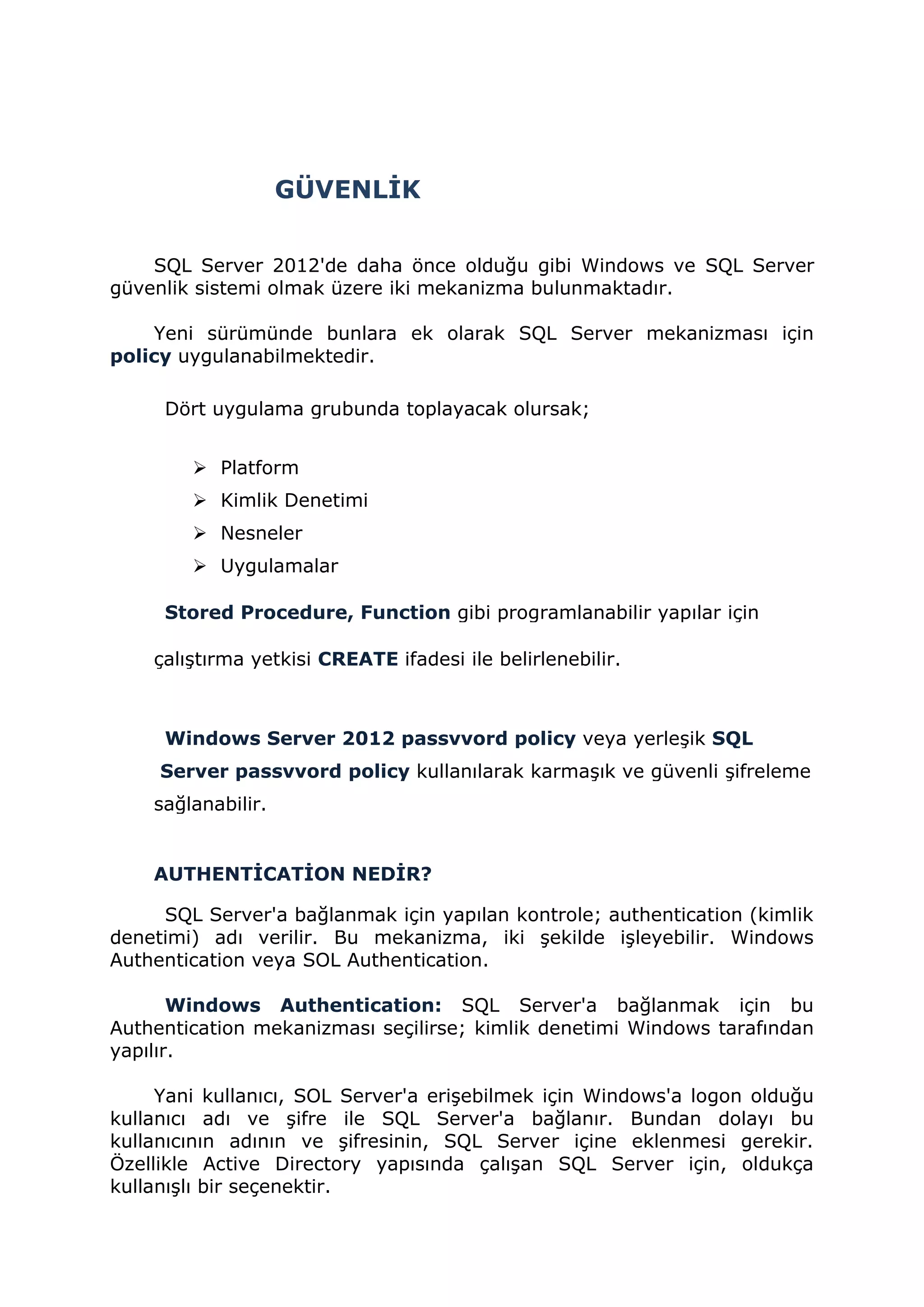 GÜVENLİK
SQL Server 2012'de daha önce olduğu gibi Windows ve SQL Server
güvenlik sistemi olmak üzere iki mekanizma bulunmaktadır.
Yeni sürümünde bunlara ek olarak SQL Server mekanizması için
policy uygulanabilmektedir.
Dört uygulama grubunda toplayacak olursak;
 Platform
 Kimlik Denetimi
 Nesneler
 Uygulamalar
Stored Procedure, Function gibi programlanabilir yapılar için
çalıştırma yetkisi CREATE ifadesi ile belirlenebilir.
Windows Server 2012 passvvord policy veya yerleşik SQL
Server passvvord policy kullanılarak karmaşık ve güvenli şifreleme
sağlanabilir.
AUTHENTİCATİON NEDİR?
SQL Server'a bağlanmak için yapılan kontrole; authentication (kimlik
denetimi) adı verilir. Bu mekanizma, iki şekilde işleyebilir. Windows
Authentication veya SOL Authentication.
Windows Authentication: SQL Server'a bağlanmak için bu
Authentication mekanizması seçilirse; kimlik denetimi Windows tarafından
yapılır.
Yani kullanıcı, SOL Server'a erişebilmek için Windows'a logon olduğu
kullanıcı adı ve şifre ile SQL Server'a bağlanır. Bundan dolayı bu
kullanıcının adının ve şifresinin, SQL Server içine eklenmesi gerekir.
Özellikle Active Directory yapısında çalışan SQL Server için, oldukça
kullanışlı bir seçenektir.
 
