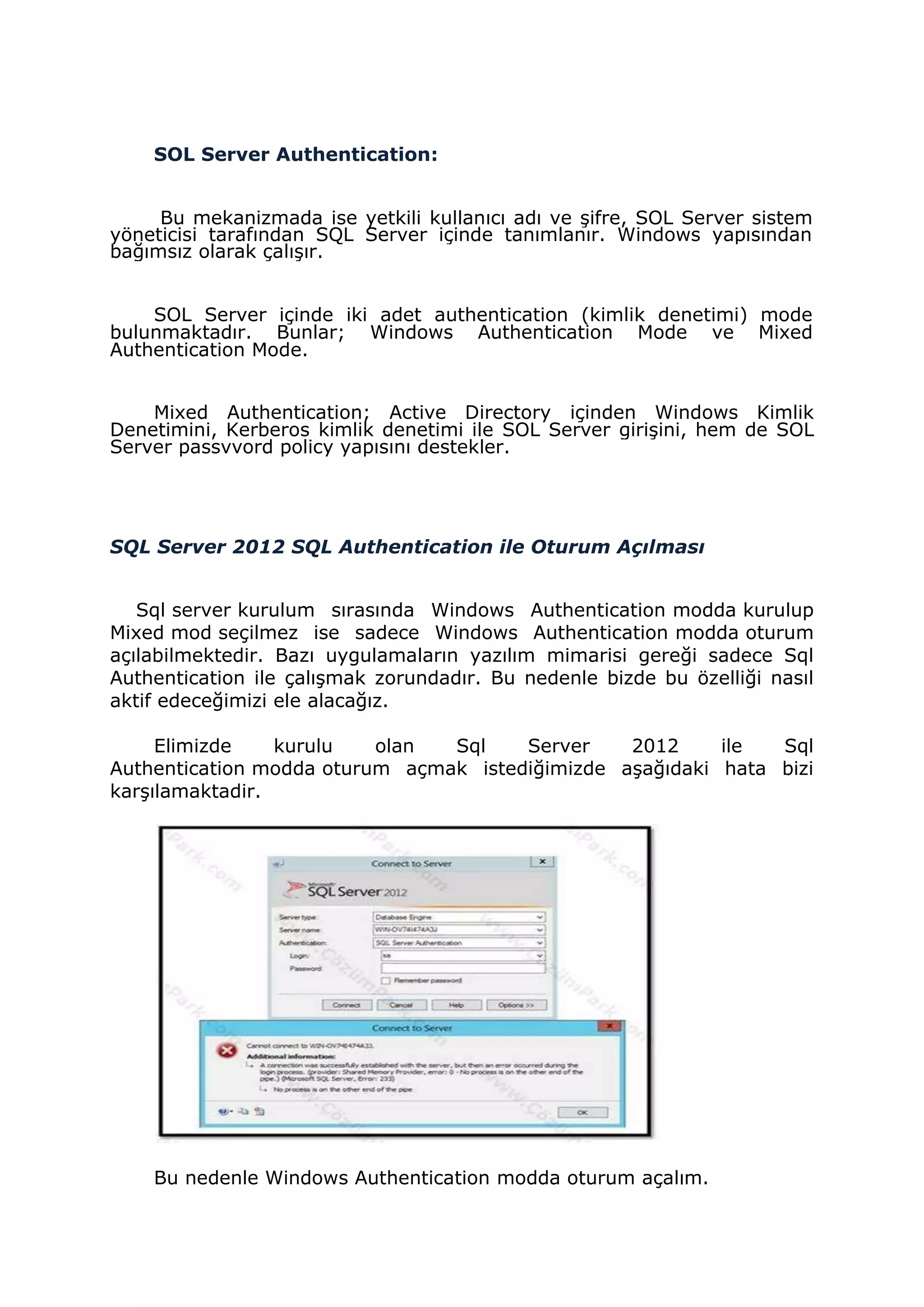 SOL Server Authentication:
Bu mekanizmada ise yetkili kullanıcı adı ve şifre, SOL Server sistem
yöneticisi tarafından SQL Server içinde tanımlanır. Windows yapısından
bağımsız olarak çalışır.
SOL Server içinde iki adet authentication (kimlik denetimi) mode
bulunmaktadır. Bunlar; Windows Authentication Mode ve Mixed
Authentication Mode.
Mixed Authentication; Active Directory içinden Windows Kimlik
Denetimini, Kerberos kimlik denetimi ile SOL Server girişini, hem de SOL
Server passvvord policy yapısını destekler.
SQL Server 2012 SQL Authentication ile Oturum Açılması
Sql server kurulum sırasında Windows Authentication modda kurulup
Mixed mod seçilmez ise sadece Windows Authentication modda oturum
açılabilmektedir. Bazı uygulamaların yazılım mimarisi gereği sadece Sql
Authentication ile çalışmak zorundadır. Bu nedenle bizde bu özelliği nasıl
aktif edeceğimizi ele alacağız.
Elimizde kurulu olan Sql Server 2012 ile Sql
Authentication modda oturum açmak istediğimizde aşağıdaki hata bizi
karşılamaktadir.
Bu nedenle Windows Authentication modda oturum açalım.
 