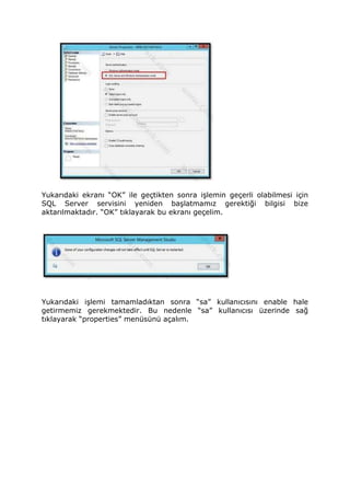 Yukarıdaki ekranı “OK” ile geçtikten sonra işlemin geçerli olabilmesi için
SQL Server servisini yeniden başlatmamız gerektiği bilgisi bize
aktarılmaktadır. “OK” tıklayarak bu ekranı geçelim.
Yukarıdaki işlemi tamamladıktan sonra “sa” kullanıcısını enable hale
getirmemiz gerekmektedir. Bu nedenle “sa” kullanıcısı üzerinde sağ
tıklayarak “properties” menüsünü açalım.
 